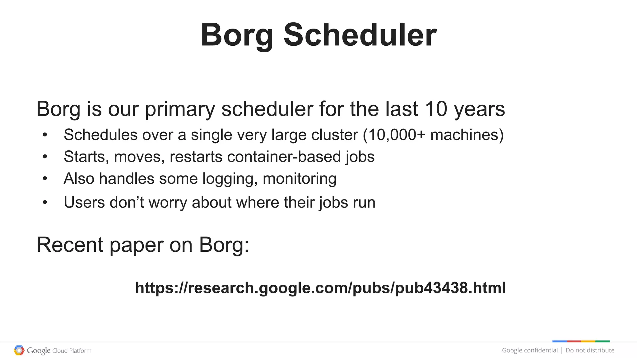 Google confidential │ Do not distribute
Borg Scheduler
Borg is our primary scheduler for the last 10 years
• Schedules over a single very large cluster (10,000+ machines)
• Starts, moves, restarts container-based jobs
• Also handles some logging, monitoring
• Users don’t worry about where their jobs run
Recent paper on Borg:
https://research.google.com/pubs/pub43438.html
 
