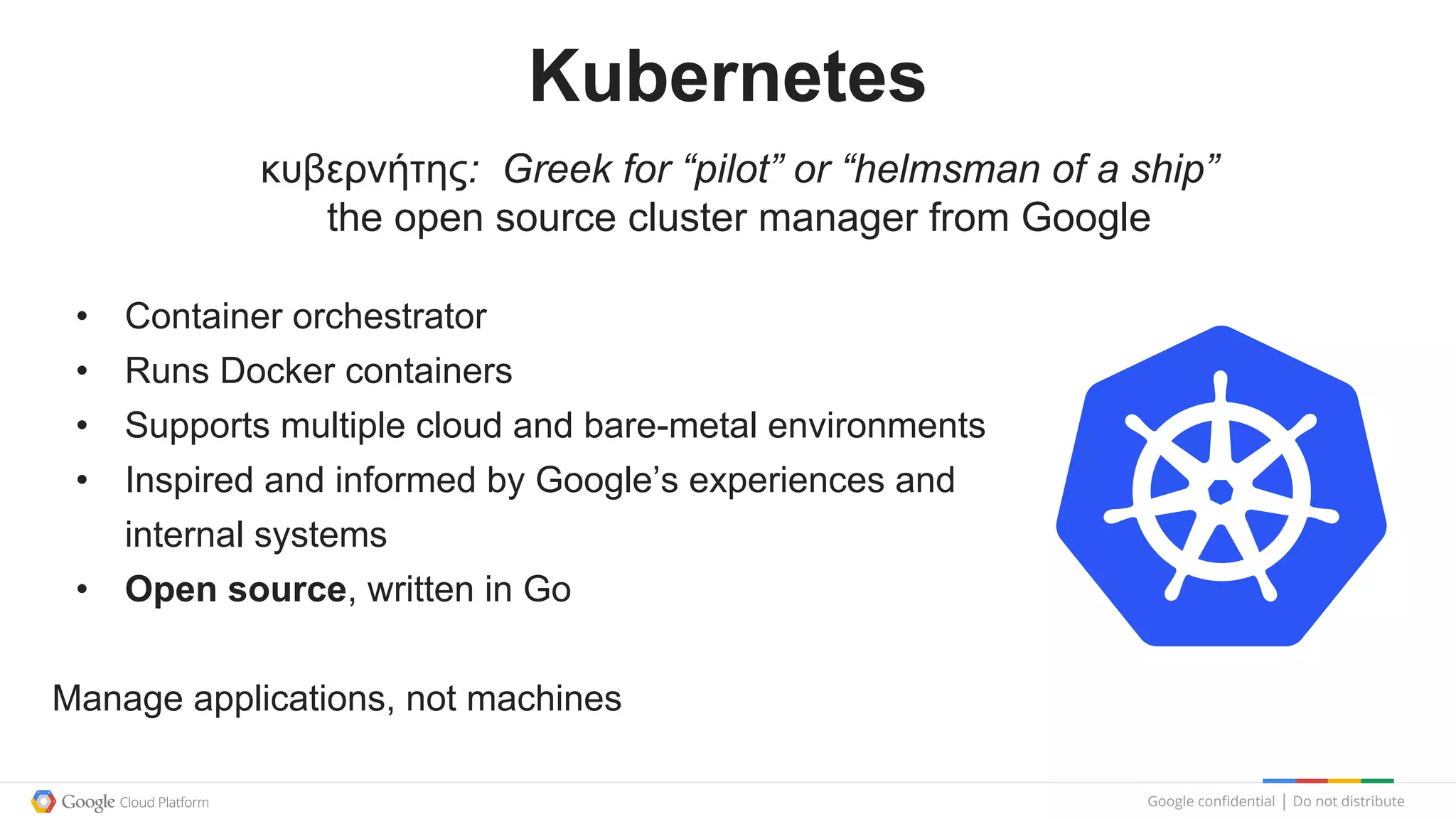 Google confidential │ Do not distribute
Kubernetes
• Container orchestrator
• Runs Docker containers
• Supports multiple cloud and bare-metal environments
• Inspired and informed by Google’s experiences and
internal systems
• Open source, written in Go
Manage applications, not machines
κυβερνήτης: Greek for “pilot” or “helmsman of a ship”
the open source cluster manager from Google
 