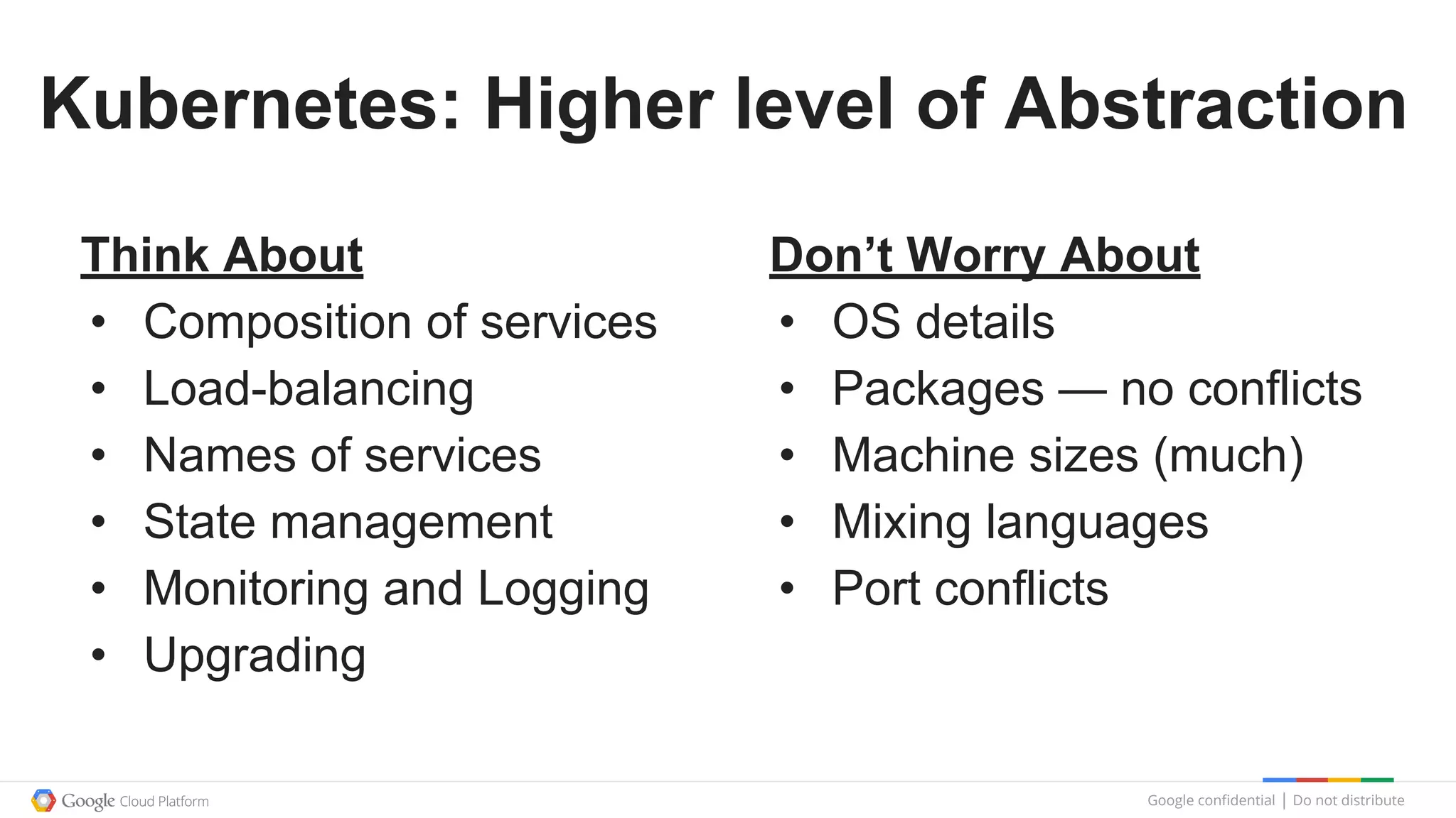 Google confidential │ Do not distribute
Kubernetes: Higher level of Abstraction
Don’t Worry About
• OS details
• Packages — no conflicts
• Machine sizes (much)
• Mixing languages
• Port conflicts
Think About
• Composition of services
• Load-balancing
• Names of services
• State management
• Monitoring and Logging
• Upgrading
 