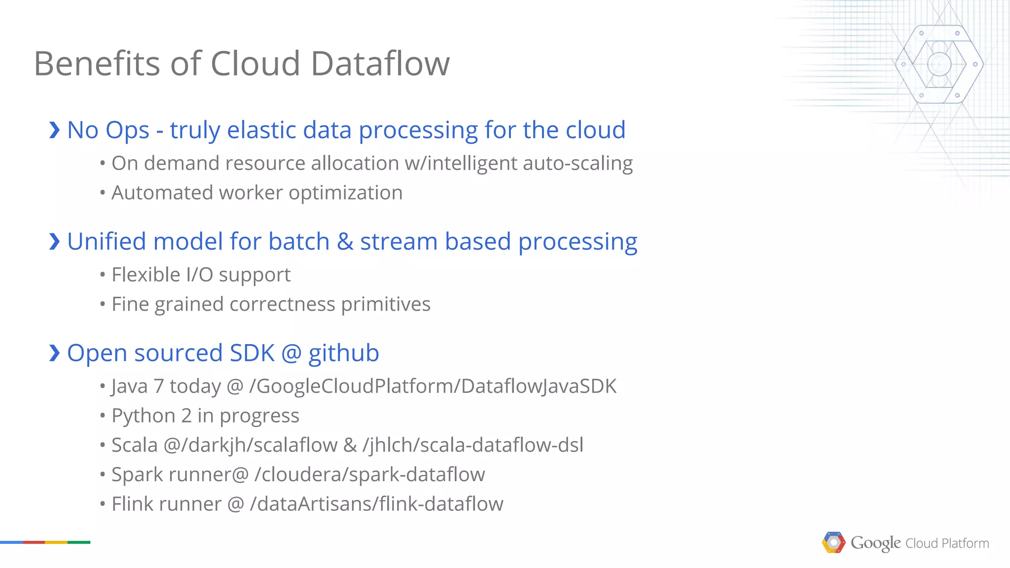 Benefits of Cloud Dataflow
❯ No Ops - truly elastic data processing for the cloud
• On demand resource allocation w/intelligent auto-scaling
• Automated worker optimization
❯ Unified model for batch & stream based processing
• Flexible I/O support
• Fine grained correctness primitives
❯ Open sourced SDK @ github
• Java 7 today @ /GoogleCloudPlatform/DataflowJavaSDK
• Python 2 in progress
• Scala @/darkjh/scalaflow & /jhlch/scala-dataflow-dsl
• Spark runner@ /cloudera/spark-dataflow
• Flink runner @ /dataArtisans/flink-dataflow
 