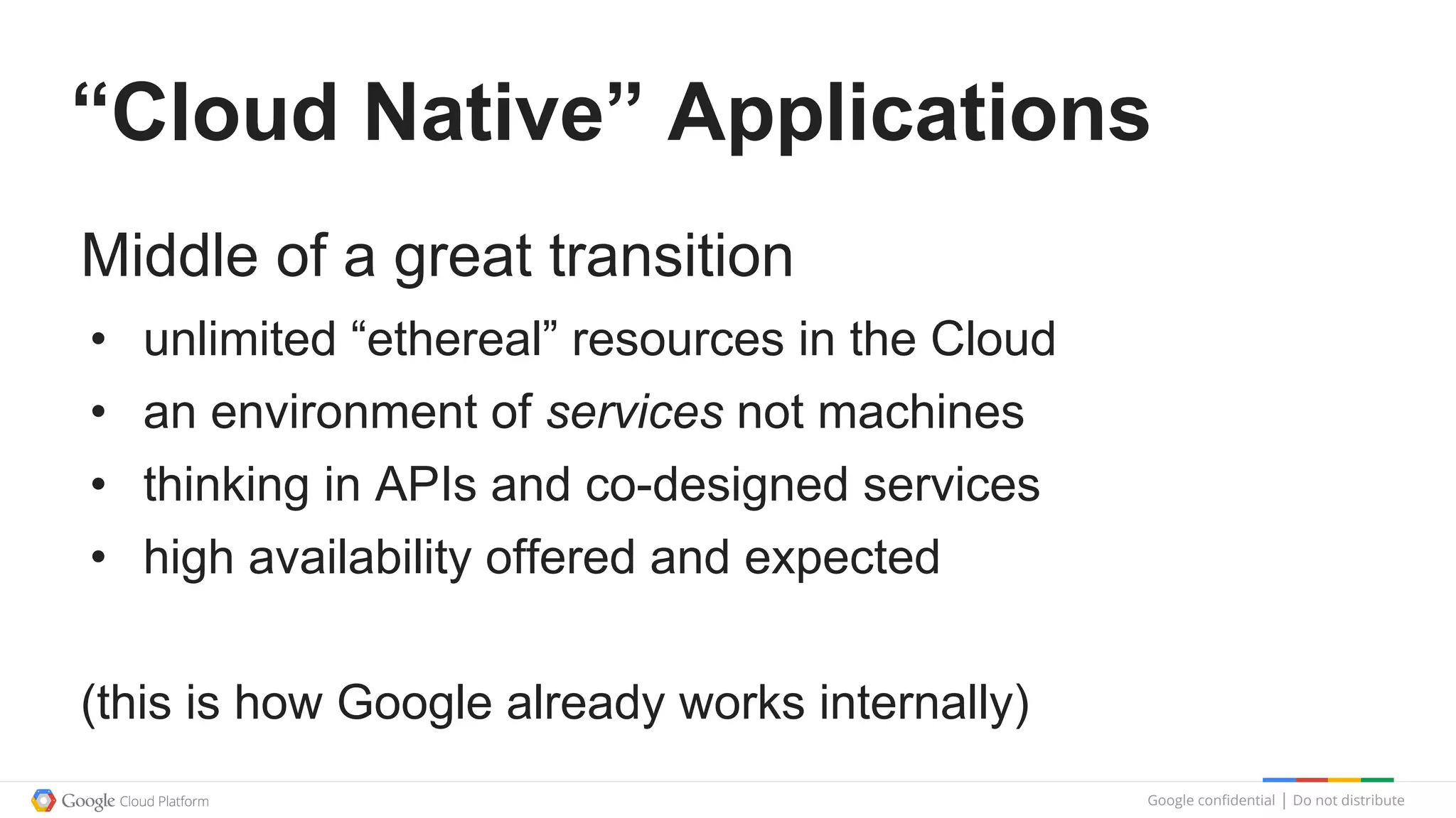 Google confidential │ Do not distribute
“Cloud Native” Applications
Middle of a great transition
• unlimited “ethereal” resources in the Cloud
• an environment of services not machines
• thinking in APIs and co-designed services
• high availability offered and expected
(this is how Google already works internally)
 