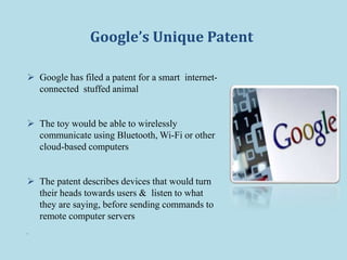 Google’s Unique Patent
 Google has filed a patent for a smart internet-
connected stuffed animal
 The toy would be able to wirelessly
communicate using Bluetooth, Wi-Fi or other
cloud-based computers
 The patent describes devices that would turn
their heads towards users & listen to what
they are saying, before sending commands to
remote computer servers

 