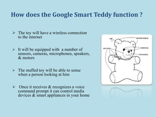 How does the Google Smart Teddy function ?
 The toy will have a wireless connection
to the internet
 It will be equipped with a number of
sensors, cameras, microphones, speakers,
& motors
 The stuffed toy will be able to sense
when a person looking at him
 Once it receives & recognizes a voice
command prompt it can control media
devices & smart appliances in your home
 
