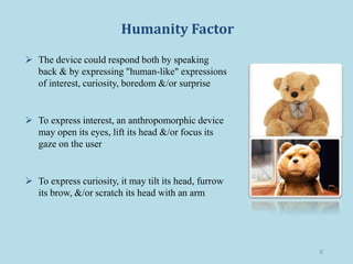 Humanity Factor
 The device could respond both by speaking
back & by expressing "human-like" expressions
of interest, curiosity, boredom &/or surprise
 To express interest, an anthropomorphic device
may open its eyes, lift its head &/or focus its
gaze on the user
 To express curiosity, it may tilt its head, furrow
its brow, &/or scratch its head with an arm
6
 