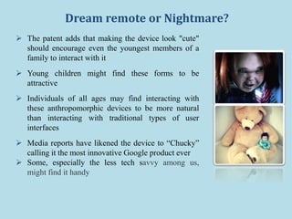 Dream remote or Nightmare?
 The patent adds that making the device look "cute"
should encourage even the youngest members of a
family to interact with it
 Young children might find these forms to be
attractive
 Individuals of all ages may find interacting with
these anthropomorphic devices to be more natural
than interacting with traditional types of user
interfaces
 Media reports have likened the device to “Chucky”
calling it the most innovative Google product ever
 Some, especially the less tech savvy among us,
might find it handy
 