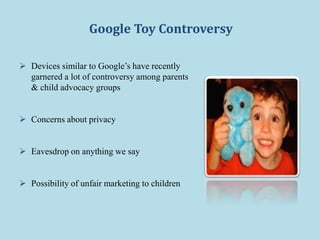 Google Toy Controversy
 Devices similar to Google’s have recently
garnered a lot of controversy among parents
& child advocacy groups
 Concerns about privacy
 Eavesdrop on anything we say
 Possibility of unfair marketing to children
 