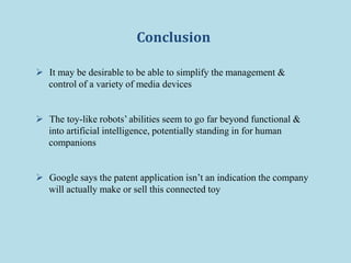 Conclusion
 It may be desirable to be able to simplify the management &
control of a variety of media devices
 The toy-like robots’ abilities seem to go far beyond functional &
into artificial intelligence, potentially standing in for human
companions
 Google says the patent application isn’t an indication the company
will actually make or sell this connected toy
 