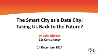 The Smart City as a Data City:
Taking Us Back to the Future?
Dr. Julia Glidden
21c Consultancy
1st December 2014
 
