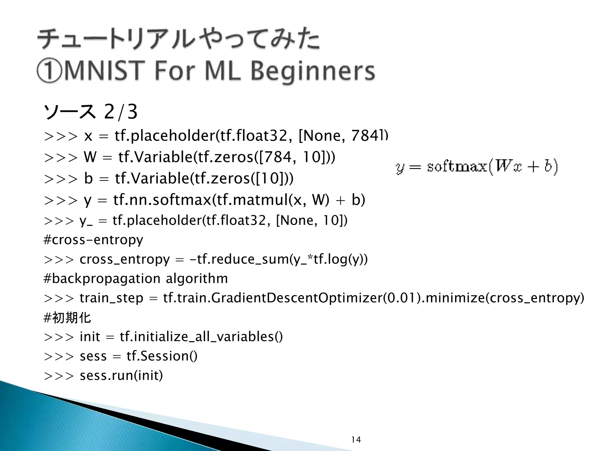 ソース 2/3
>>> x = tf.placeholder(tf.float32, [None, 784])
>>> W = tf.Variable(tf.zeros([784, 10]))
>>> b = tf.Variable(tf.zeros([10]))
>>> y = tf.nn.softmax(tf.matmul(x, W) + b)
>>> y_ = tf.placeholder(tf.float32, [None, 10])
#cross-entropy
>>> cross_entropy = -tf.reduce_sum(y_*tf.log(y))
#backpropagation algorithm
>>> train_step = tf.train.GradientDescentOptimizer(0.01).minimize(cross_entropy)
#初期化
>>> init = tf.initialize_all_variables()
>>> sess = tf.Session()
>>> sess.run(init)
14
 