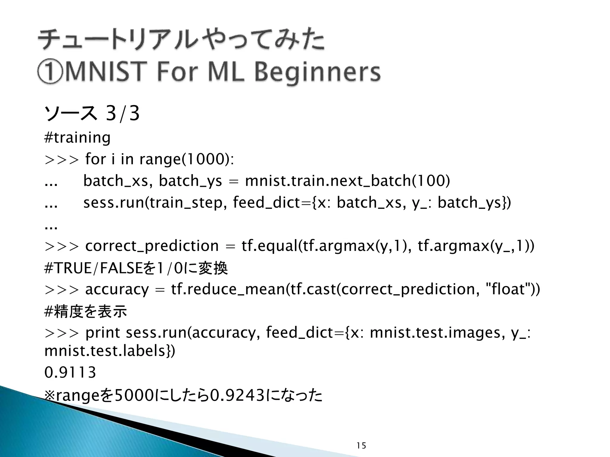 ソース 3/3
#training
>>> for i in range(1000):
... batch_xs, batch_ys = mnist.train.next_batch(100)
... sess.run(train_step, feed_dict={x: batch_xs, y_: batch_ys})
...
>>> correct_prediction = tf.equal(tf.argmax(y,1), tf.argmax(y_,1))
#TRUE/FALSEを1/0に変換
>>> accuracy = tf.reduce_mean(tf.cast(correct_prediction, "float"))
#精度を表示
>>> print sess.run(accuracy, feed_dict={x: mnist.test.images, y_:
mnist.test.labels})
0.9113
※rangeを5000にしたら0.9243になった
15
 