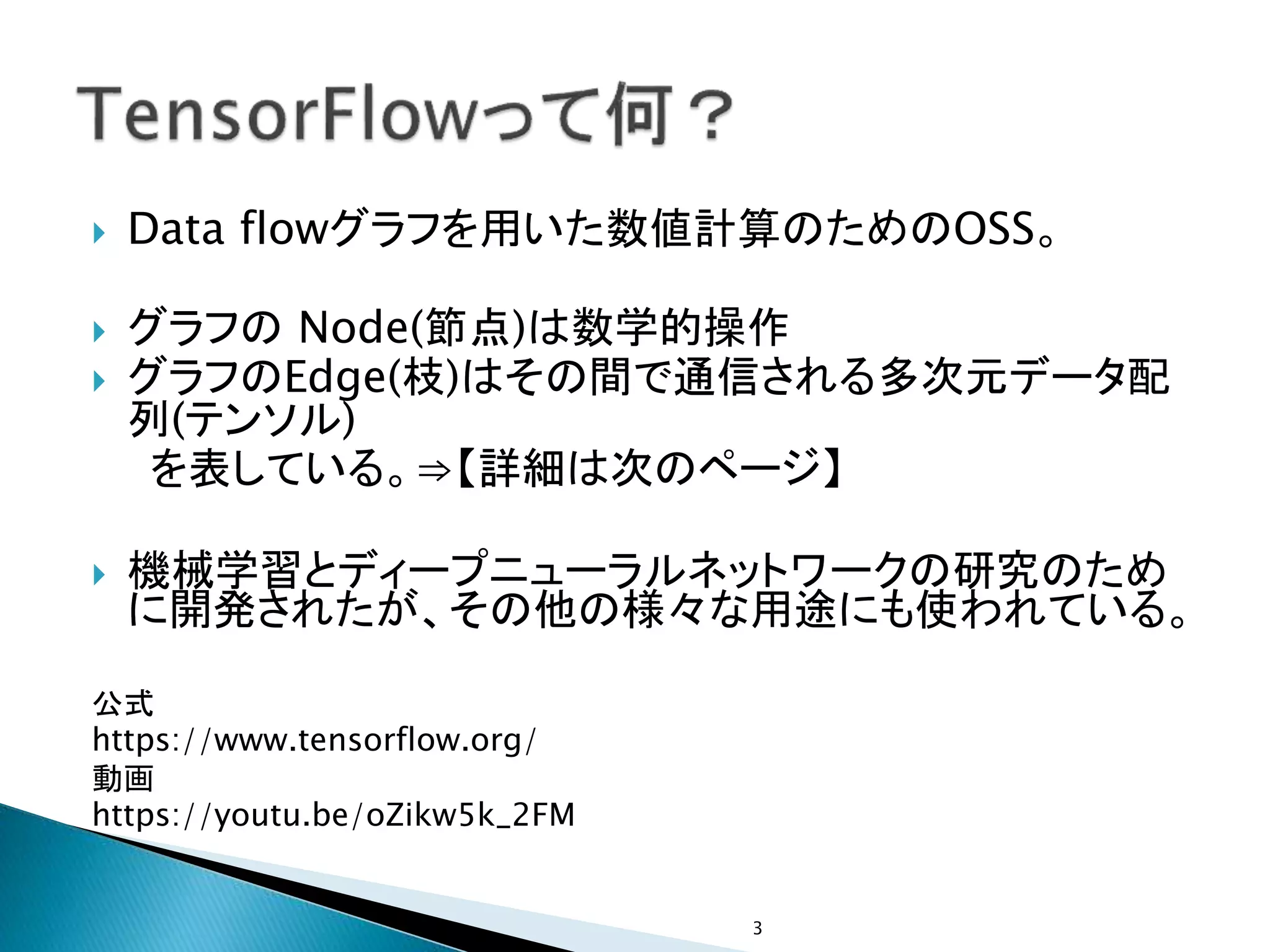  Data flowグラフを用いた数値計算のためのOSS。
 グラフの Node(節点)は数学的操作
 グラフのEdge(枝)はその間で通信される多次元データ配
列(テンソル)
を表している。⇒【詳細は次のページ】
 機械学習とディープニューラルネットワークの研究のため
に開発されたが、その他の様々な用途にも使われている。
公式
https://www.tensorflow.org/
動画
https://youtu.be/oZikw5k_2FM
3
 