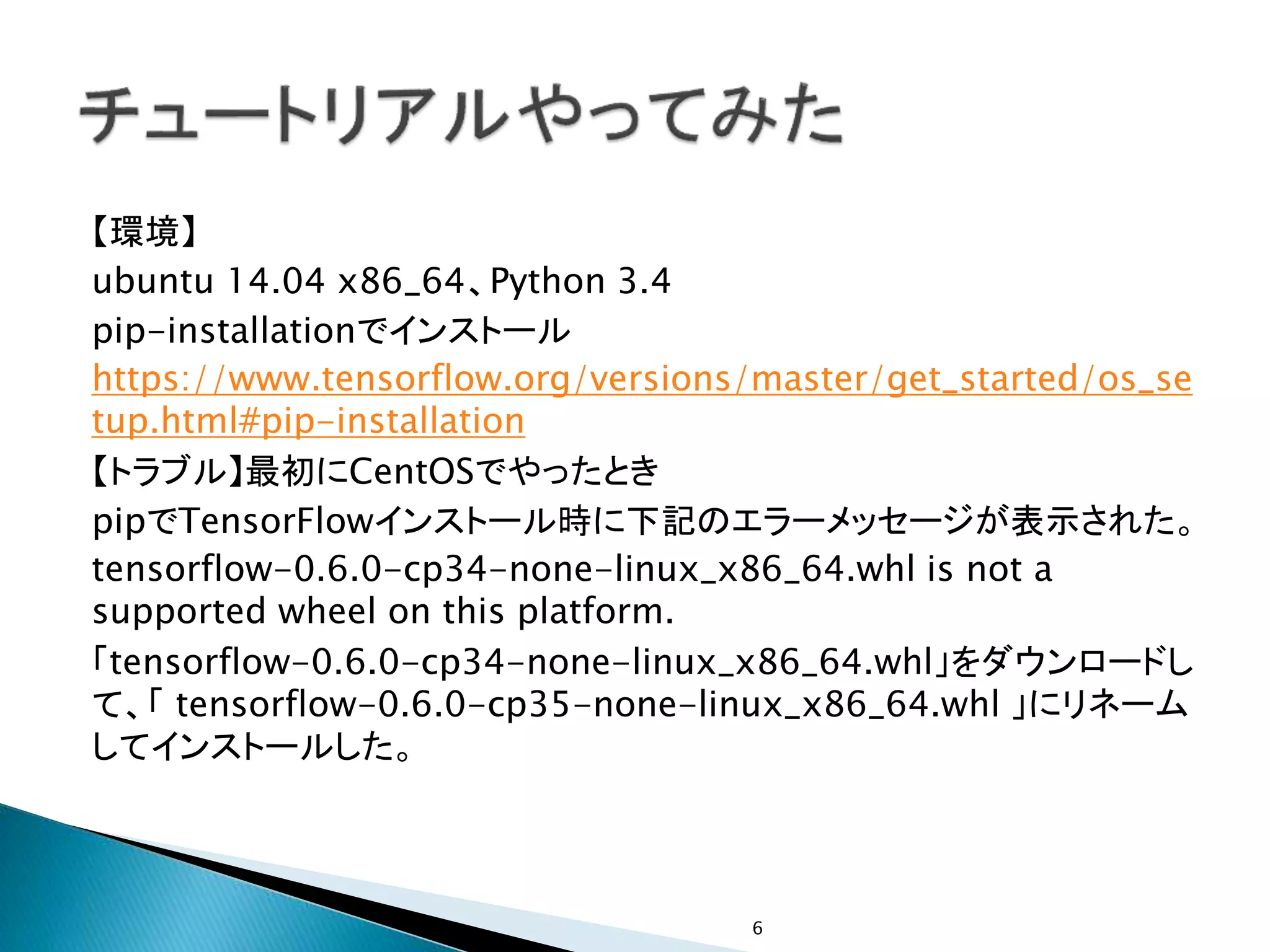 【環境】
ubuntu 14.04 x86_64、Python 3.4
pip-installationでインストール
https://www.tensorflow.org/versions/master/get_started/os_se
tup.html#pip-installation
【トラブル】最初にCentOSでやったとき
pipでTensorFlowインストール時に下記のエラーメッセージが表示された。
tensorflow-0.6.0-cp34-none-linux_x86_64.whl is not a
supported wheel on this platform.
「tensorflow-0.6.0-cp34-none-linux_x86_64.whl」をダウンロードし
て、「 tensorflow-0.6.0-cp35-none-linux_x86_64.whl 」にリネーム
してインストールした。
6
 