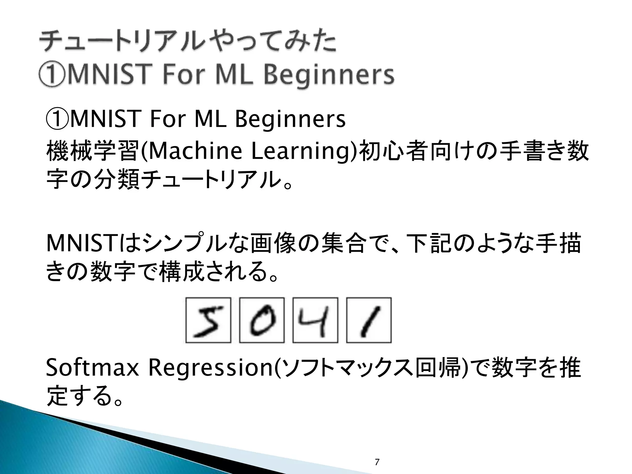①MNIST For ML Beginners
機械学習(Machine Learning)初心者向けの手書き数
字の分類チュートリアル。
MNISTはシンプルな画像の集合で、下記のような手描
きの数字で構成される。
Softmax Regression(ソフトマックス回帰)で数字を推
定する。
7
 