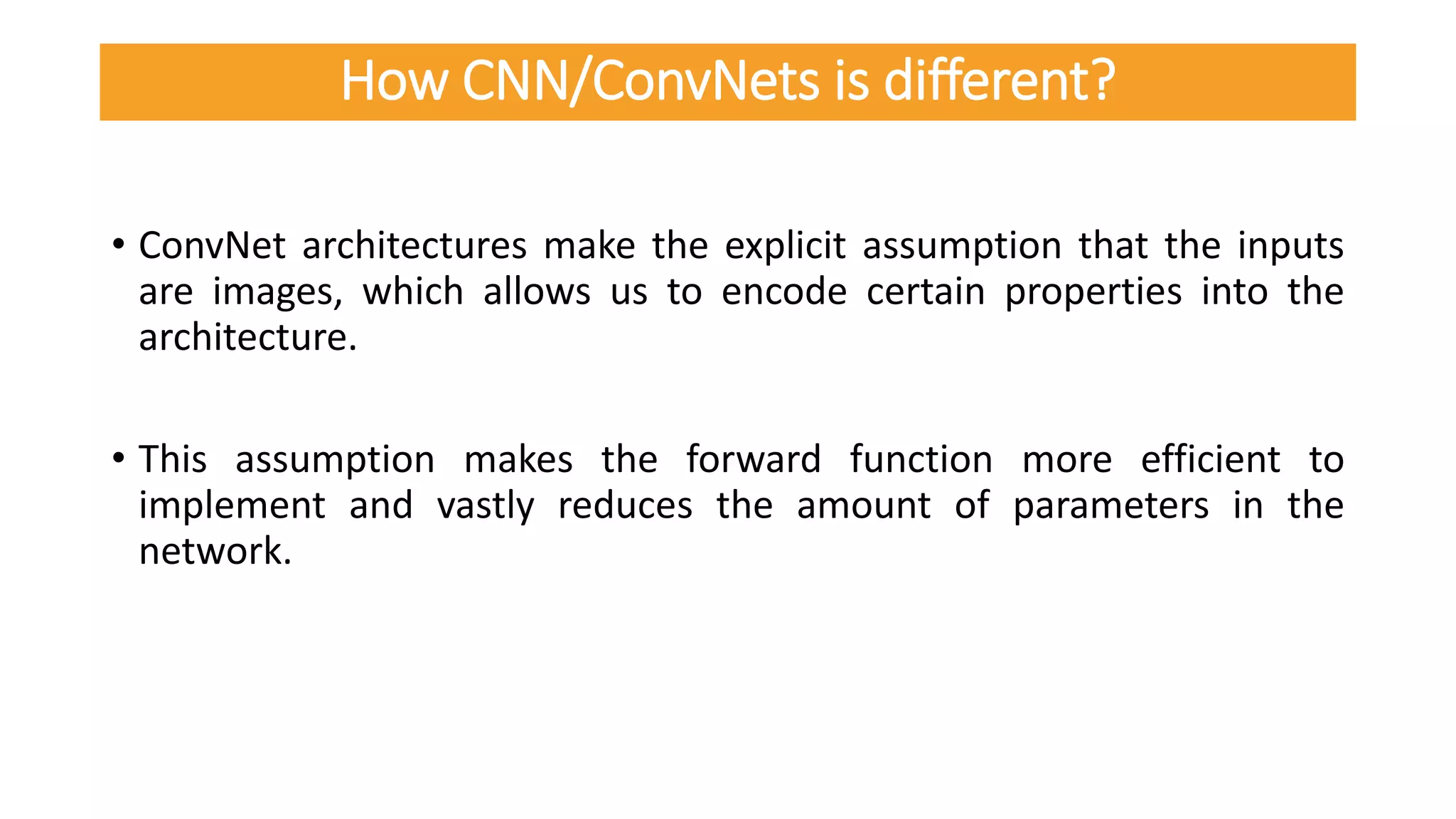 • ConvNet architectures make the explicit assumption that the inputs
are images, which allows us to encode certain properties into the
architecture.
• This assumption makes the forward function more efficient to
implement and vastly reduces the amount of parameters in the
network.
How CNN/ConvNets is different?
 