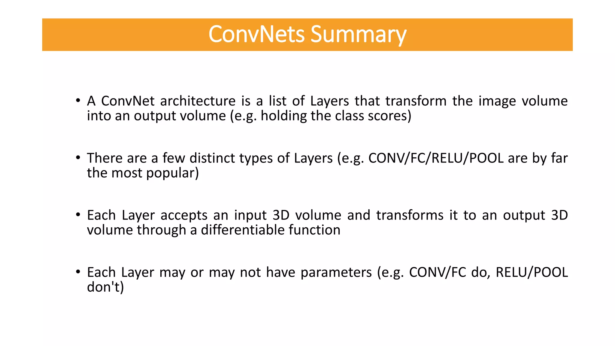 • A ConvNet architecture is a list of Layers that transform the image volume
into an output volume (e.g. holding the class scores)
• There are a few distinct types of Layers (e.g. CONV/FC/RELU/POOL are by far
the most popular)
• Each Layer accepts an input 3D volume and transforms it to an output 3D
volume through a differentiable function
• Each Layer may or may not have parameters (e.g. CONV/FC do, RELU/POOL
don't)
ConvNets Summary
 