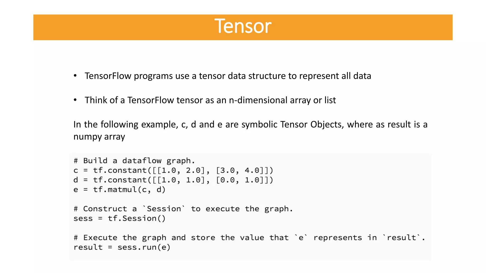 • TensorFlow programs use a tensor data structure to represent all data
• Think of a TensorFlow tensor as an n-dimensional array or list
In the following example, c, d and e are symbolic Tensor Objects, where as result is a
numpy array
Tensor
 