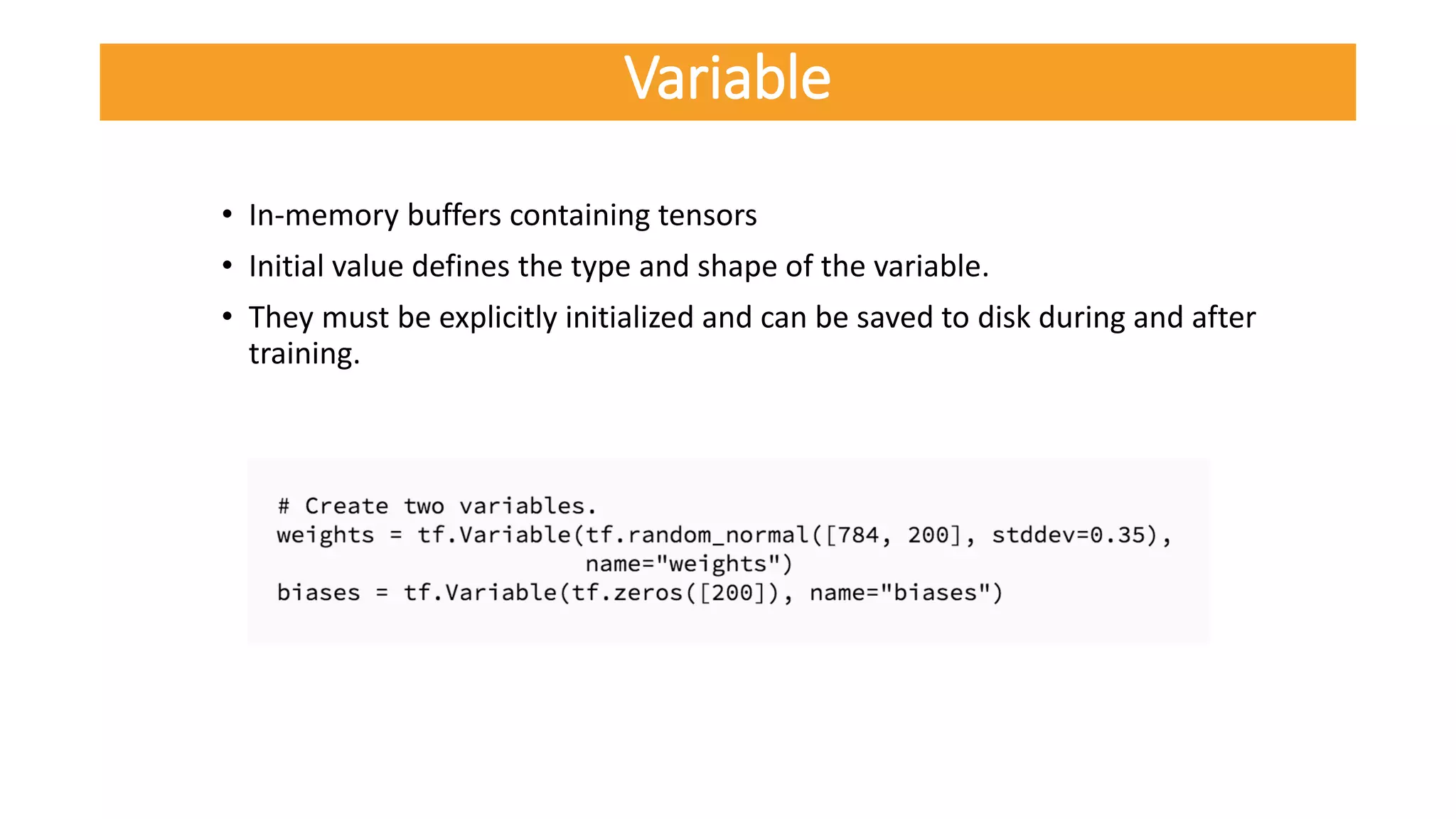 • In-memory buffers containing tensors
• Initial value defines the type and shape of the variable.
• They must be explicitly initialized and can be saved to disk during and after
training.
Variable
 