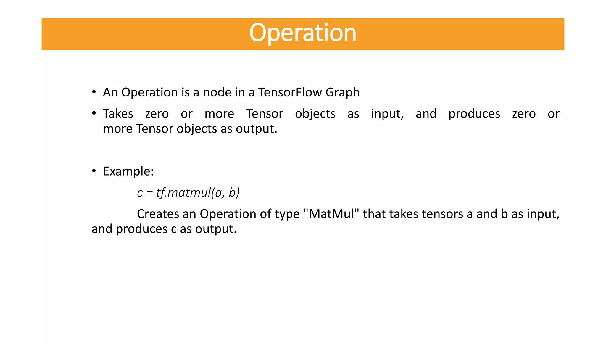 • An Operation is a node in a TensorFlow Graph
• Takes zero or more Tensor objects as input, and produces zero or
more Tensor objects as output.
• Example:
c = tf.matmul(a, b)
Creates an Operation of type "MatMul" that takes tensors a and b as input,
and produces c as output.
Operation
 