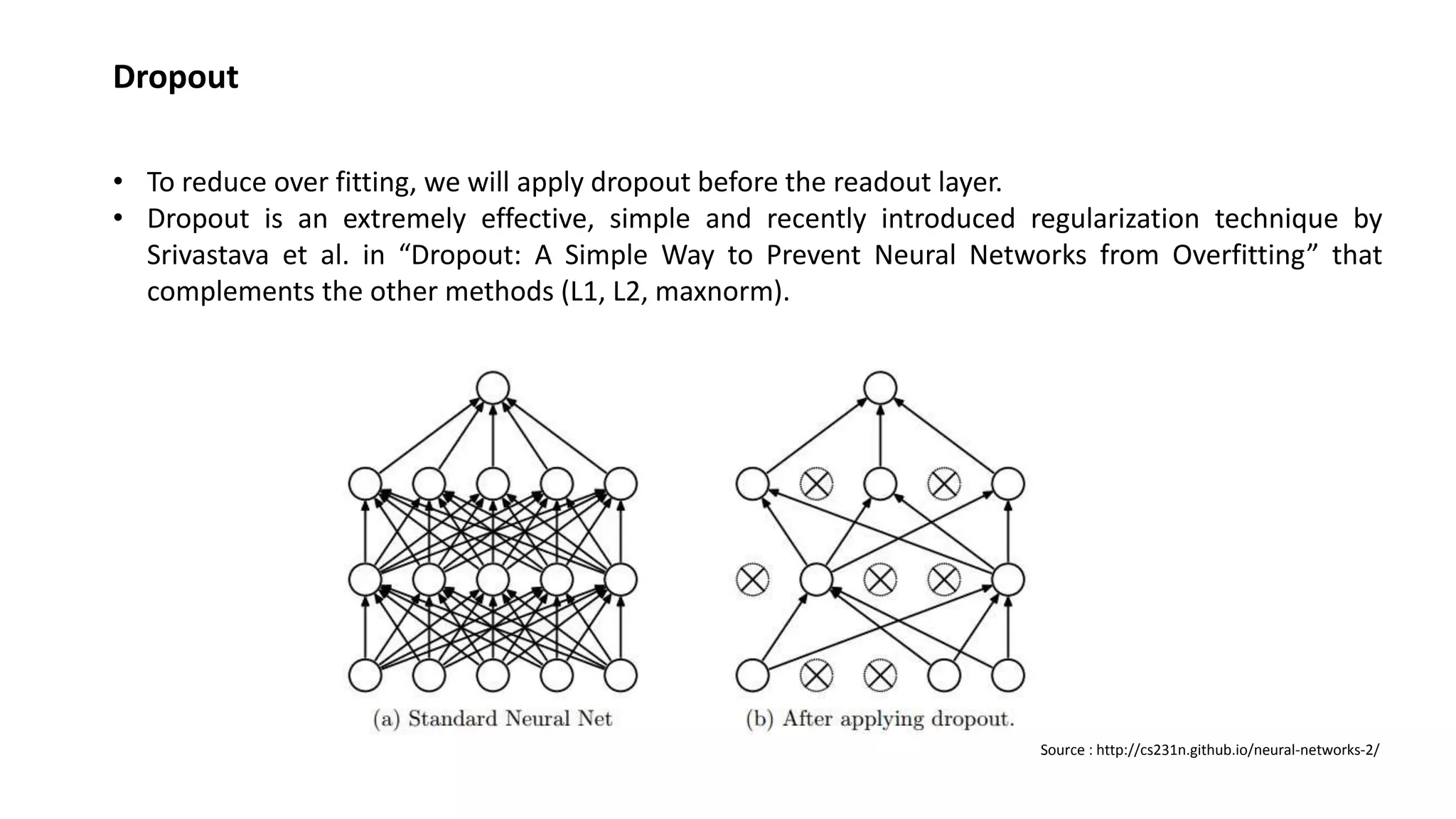 Dropout
• To reduce over fitting, we will apply dropout before the readout layer.
• Dropout is an extremely effective, simple and recently introduced regularization technique by
Srivastava et al. in “Dropout: A Simple Way to Prevent Neural Networks from Overfitting” that
complements the other methods (L1, L2, maxnorm).
Source : http://cs231n.github.io/neural-networks-2/
 