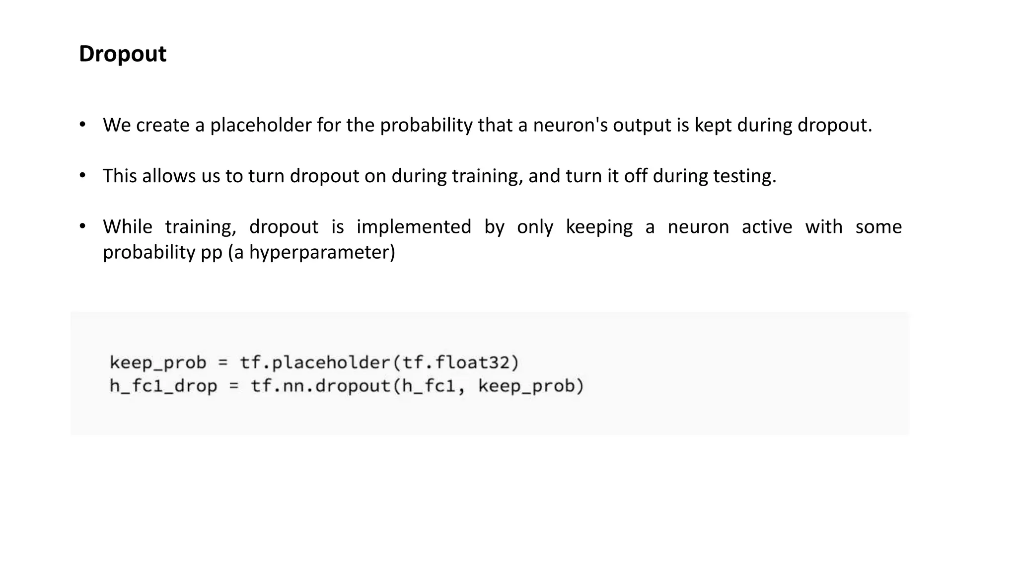 Dropout
• We create a placeholder for the probability that a neuron's output is kept during dropout.
• This allows us to turn dropout on during training, and turn it off during testing.
• While training, dropout is implemented by only keeping a neuron active with some
probability pp (a hyperparameter)
 