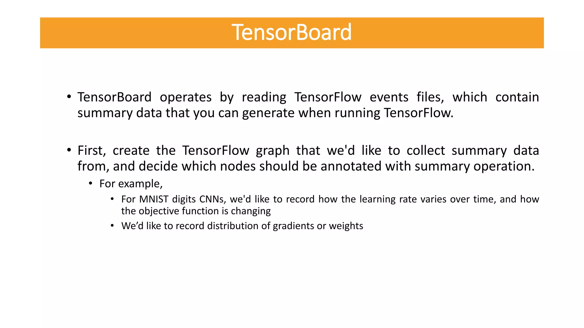 • TensorBoard operates by reading TensorFlow events files, which contain
summary data that you can generate when running TensorFlow.
• First, create the TensorFlow graph that we'd like to collect summary data
from, and decide which nodes should be annotated with summary operation.
• For example,
• For MNIST digits CNNs, we'd like to record how the learning rate varies over time, and how
the objective function is changing
• We’d like to record distribution of gradients or weights
TensorBoard
 