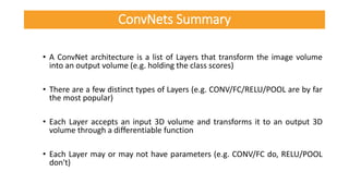 • A ConvNet architecture is a list of Layers that transform the image volume
into an output volume (e.g. holding the class scores)
• There are a few distinct types of Layers (e.g. CONV/FC/RELU/POOL are by far
the most popular)
• Each Layer accepts an input 3D volume and transforms it to an output 3D
volume through a differentiable function
• Each Layer may or may not have parameters (e.g. CONV/FC do, RELU/POOL
don't)
ConvNets Summary
 