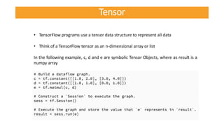 • TensorFlow programs use a tensor data structure to represent all data
• Think of a TensorFlow tensor as an n-dimensional array or list
In the following example, c, d and e are symbolic Tensor Objects, where as result is a
numpy array
Tensor
 