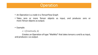 • An Operation is a node in a TensorFlow Graph
• Takes zero or more Tensor objects as input, and produces zero or
more Tensor objects as output.
• Example:
c = tf.matmul(a, b)
Creates an Operation of type "MatMul" that takes tensors a and b as input,
and produces c as output.
Operation
 