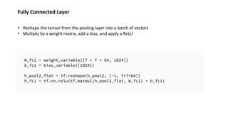 Fully Connected Layer
• Reshape the tensor from the pooling layer into a batch of vectors
• Multiply by a weight matrix, add a bias, and apply a ReLU
 