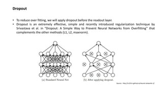 Dropout
• To reduce over fitting, we will apply dropout before the readout layer.
• Dropout is an extremely effective, simple and recently introduced regularization technique by
Srivastava et al. in “Dropout: A Simple Way to Prevent Neural Networks from Overfitting” that
complements the other methods (L1, L2, maxnorm).
Source : http://cs231n.github.io/neural-networks-2/
 