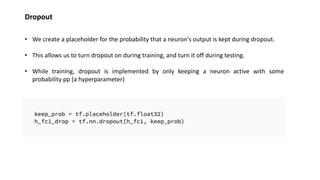 Dropout
• We create a placeholder for the probability that a neuron's output is kept during dropout.
• This allows us to turn dropout on during training, and turn it off during testing.
• While training, dropout is implemented by only keeping a neuron active with some
probability pp (a hyperparameter)
 