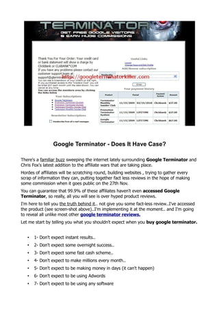 Google Terminator - Does It Have Case?

There's a familiar buzz sweeping the internet lately surrounding Google Terminator and
Chris Fox's latest addition to the affiliate wars that are taking place.
Hordes of affiliates will be scratching round, building websites , trying to gather every
scrap of information they can, putting together fact less reviews in the hope of making
some commission when it goes public on the 27th Nov.
You can guarantee that 99.9% of these affiliates haven't even accessed Google
Terminator, so really, all you will see is over hyped product reviews.
I'm here to tell you the truth behind it.. not give you some fact-less review..I've accessed
the product (see screen-shot above)..I'm implementing it at the moment.. and I'm going
to reveal all unlike most other google terminator reviews.
Let me start by telling you what you shouldn't expect when you buy google terminator.


   •   1- Don't expect instant results..
   •   2- Don't expect some overnight success..
   •   3- Don't expect some fast cash scheme..
   •   4- Don't expect to make millions every month..
   •   5- Don't expect to be making money in days (it can't happen)
   •   6- Don't expect to be using Adwords
   •   7- Don't expect to be using any software
 