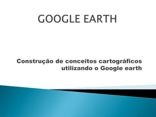 GOOGLE EARTH Construção de conceitos cartográficos  utilizando o Google earth 