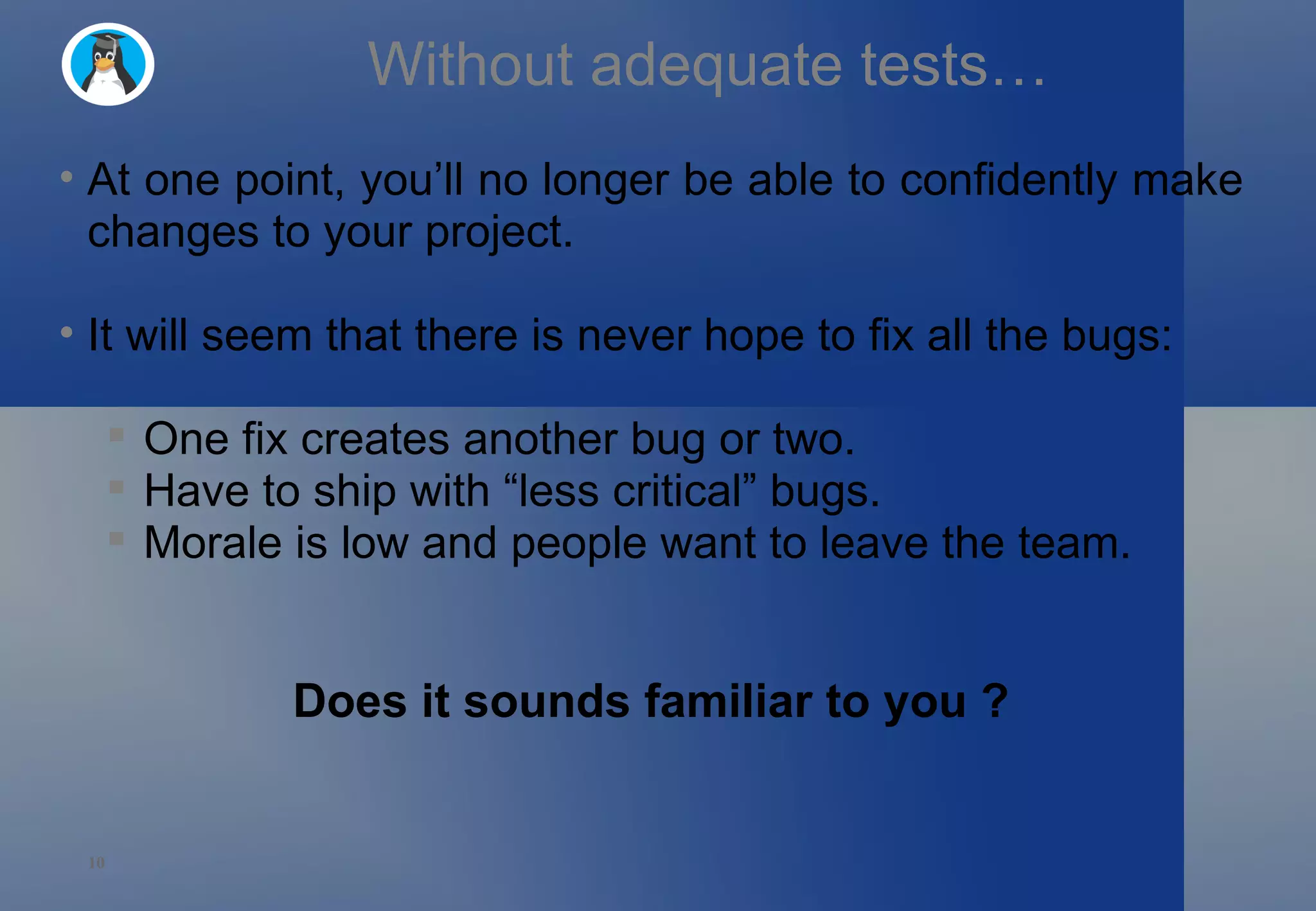 Without adequate tests… At one point, you’ll no longer be able to confidently make changes to your project. It will seem that there is never hope to fix all the bugs: One fix creates another bug or two. Have to ship with “less critical” bugs. Morale is low and people want to leave the team. Does it sounds familiar to you ? 