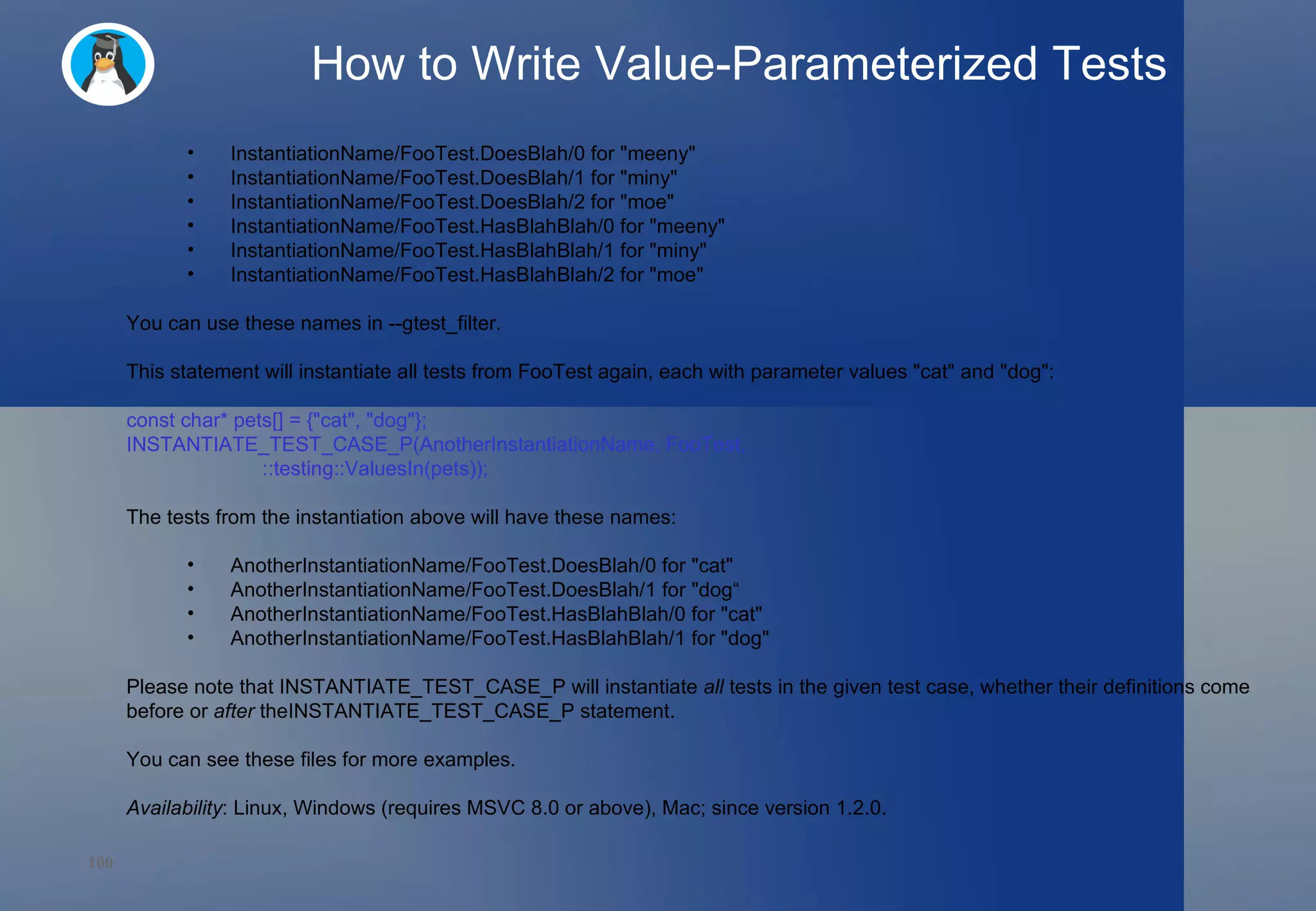 How to Write Value-Parameterized Tests InstantiationName/FooTest.DoesBlah/0 for &quot;meeny&quot; InstantiationName/FooTest.DoesBlah/1 for &quot;miny&quot; InstantiationName/FooTest.DoesBlah/2 for &quot;moe&quot; InstantiationName/FooTest.HasBlahBlah/0 for &quot;meeny&quot; InstantiationName/FooTest.HasBlahBlah/1 for &quot;miny&quot; InstantiationName/FooTest.HasBlahBlah/2 for &quot;moe&quot; You can use these names in --gtest_filter. This statement will instantiate all tests from FooTest again, each with parameter values &quot;cat&quot; and &quot;dog&quot;: const char* pets[] = {&quot;cat&quot;, &quot;dog&quot;}; INSTANTIATE_TEST_CASE_P(AnotherInstantiationName, FooTest,                         ::testing::ValuesIn(pets)); The tests from the instantiation above will have these names: AnotherInstantiationName/FooTest.DoesBlah/0 for &quot;cat&quot; AnotherInstantiationName/FooTest.DoesBlah/1 for &quot;dog“  AnotherInstantiationName/FooTest.HasBlahBlah/0 for &quot;cat&quot; AnotherInstantiationName/FooTest.HasBlahBlah/1 for &quot;dog&quot; Please note that INSTANTIATE_TEST_CASE_P will instantiate  all  tests in the given test case, whether their definitions come before or  after  theINSTANTIATE_TEST_CASE_P statement. You can see these files for more examples. Availability : Linux, Windows (requires MSVC 8.0 or above), Mac; since version 1.2.0. 