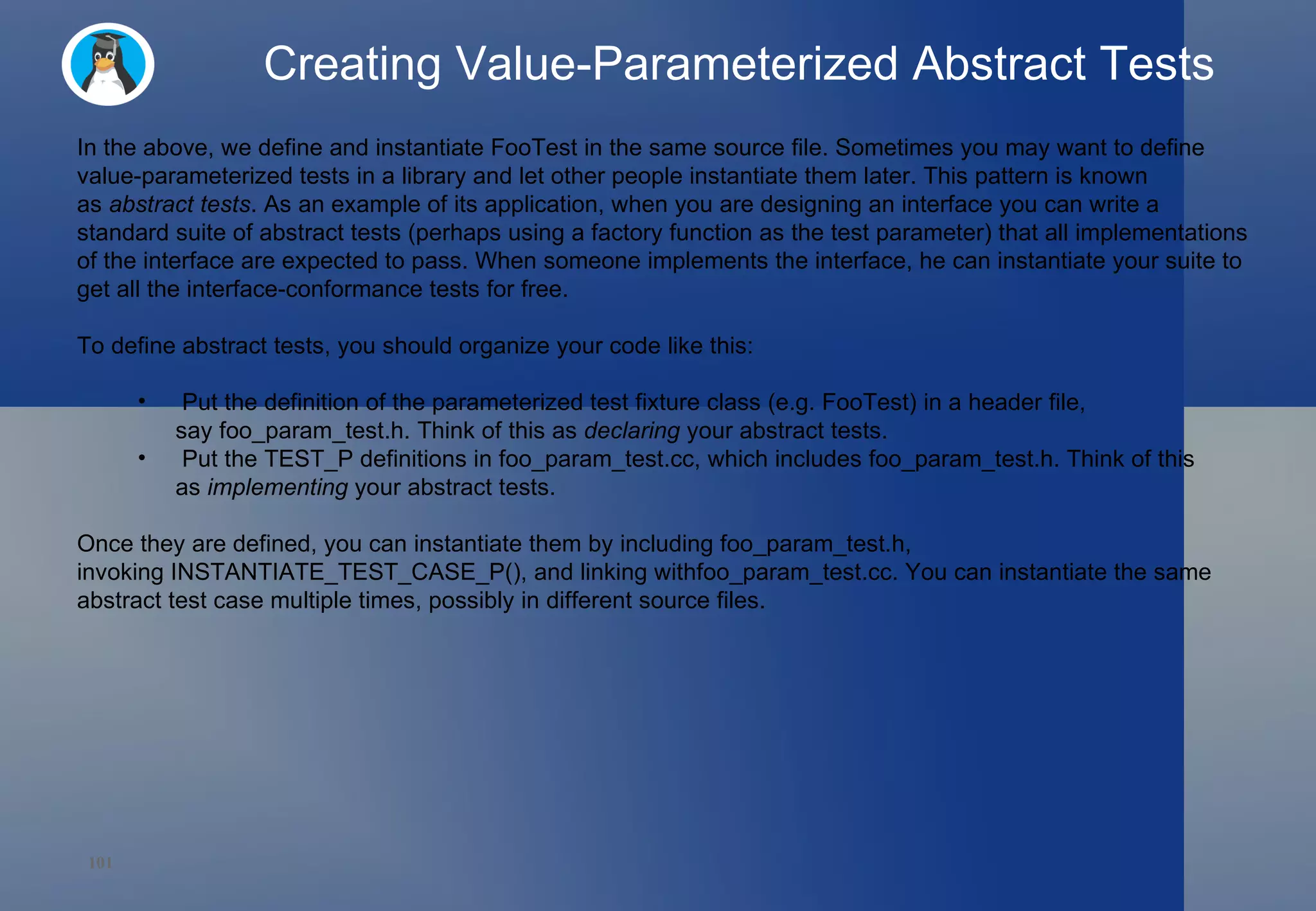Creating Value-Parameterized Abstract Tests In the above, we define and instantiate FooTest in the same source file. Sometimes you may want to define value-parameterized tests in a library and let other people instantiate them later. This pattern is known as  abstract tests . As an example of its application, when you are designing an interface you can write a standard suite of abstract tests (perhaps using a factory function as the test parameter) that all implementations of the interface are expected to pass. When someone implements the interface, he can instantiate your suite to get all the interface-conformance tests for free. To define abstract tests, you should organize your code like this: Put the definition of the parameterized test fixture class (e.g. FooTest) in a header file, say foo_param_test.h. Think of this as  declaring  your abstract tests. Put the TEST_P definitions in foo_param_test.cc, which includes foo_param_test.h. Think of this as  implementing  your abstract tests. Once they are defined, you can instantiate them by including foo_param_test.h, invoking INSTANTIATE_TEST_CASE_P(), and linking withfoo_param_test.cc. You can instantiate the same abstract test case multiple times, possibly in different source files. 
