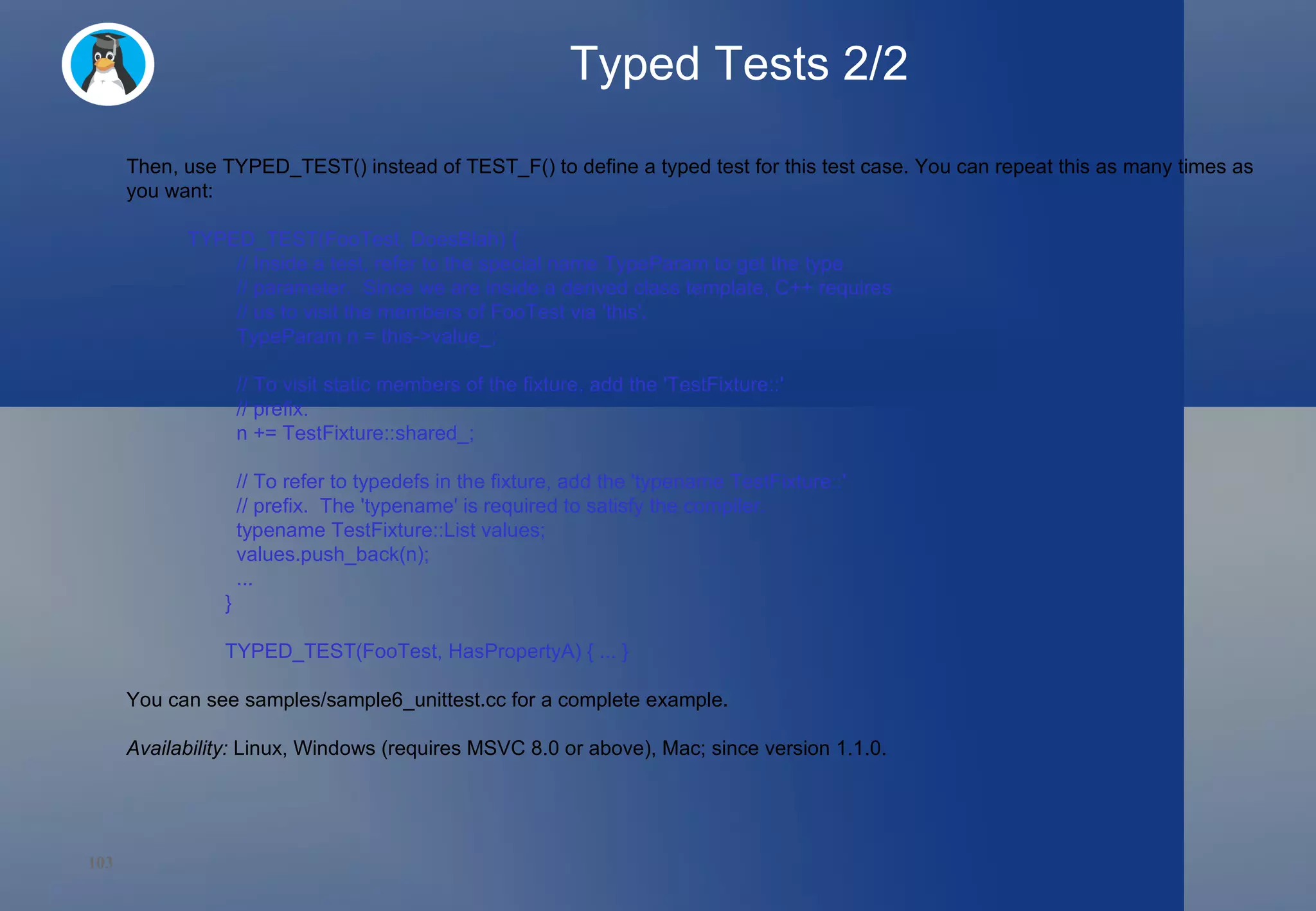 Typed Tests 2/2 Then, use TYPED_TEST() instead of TEST_F() to define a typed test for this test case. You can repeat this as many times as you want: TYPED_TEST(FooTest, DoesBlah) {   // Inside a test, refer to the special name TypeParam to get the type   // parameter.  Since we are inside a derived class template, C++ requires   // us to visit the members of FooTest via 'this'.   TypeParam n = this->value_;   // To visit static members of the fixture, add the 'TestFixture::'   // prefix.   n += TestFixture::shared_;   // To refer to typedefs in the fixture, add the 'typename TestFixture::'   // prefix.  The 'typename' is required to satisfy the compiler.   typename TestFixture::List values;   values.push_back(n);   ... } TYPED_TEST(FooTest, HasPropertyA) { ... } You can see samples/sample6_unittest.cc for a complete example. Availability:  Linux, Windows (requires MSVC 8.0 or above), Mac; since version 1.1.0. 