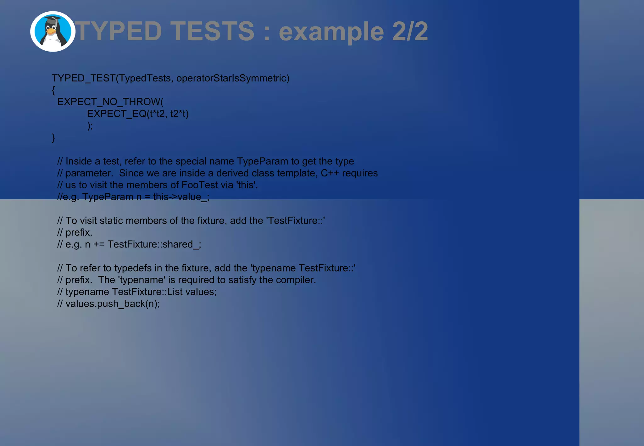 TYPED TESTS : example 2/2 TYPED_TEST(TypedTests, operatorStarIsSymmetric)  { EXPECT_NO_THROW(   EXPECT_EQ(t*t2, t2*t)   ); } // Inside a test, refer to the special name TypeParam to get the type // parameter.  Since we are inside a derived class template, C++ requires // us to visit the members of FooTest via 'this'. //e.g. TypeParam n = this->value_; // To visit static members of the fixture, add the 'TestFixture::' // prefix. // e.g. n += TestFixture::shared_; // To refer to typedefs in the fixture, add the 'typename TestFixture::' // prefix.  The 'typename' is required to satisfy the compiler. // typename TestFixture::List values; // values.push_back(n); 