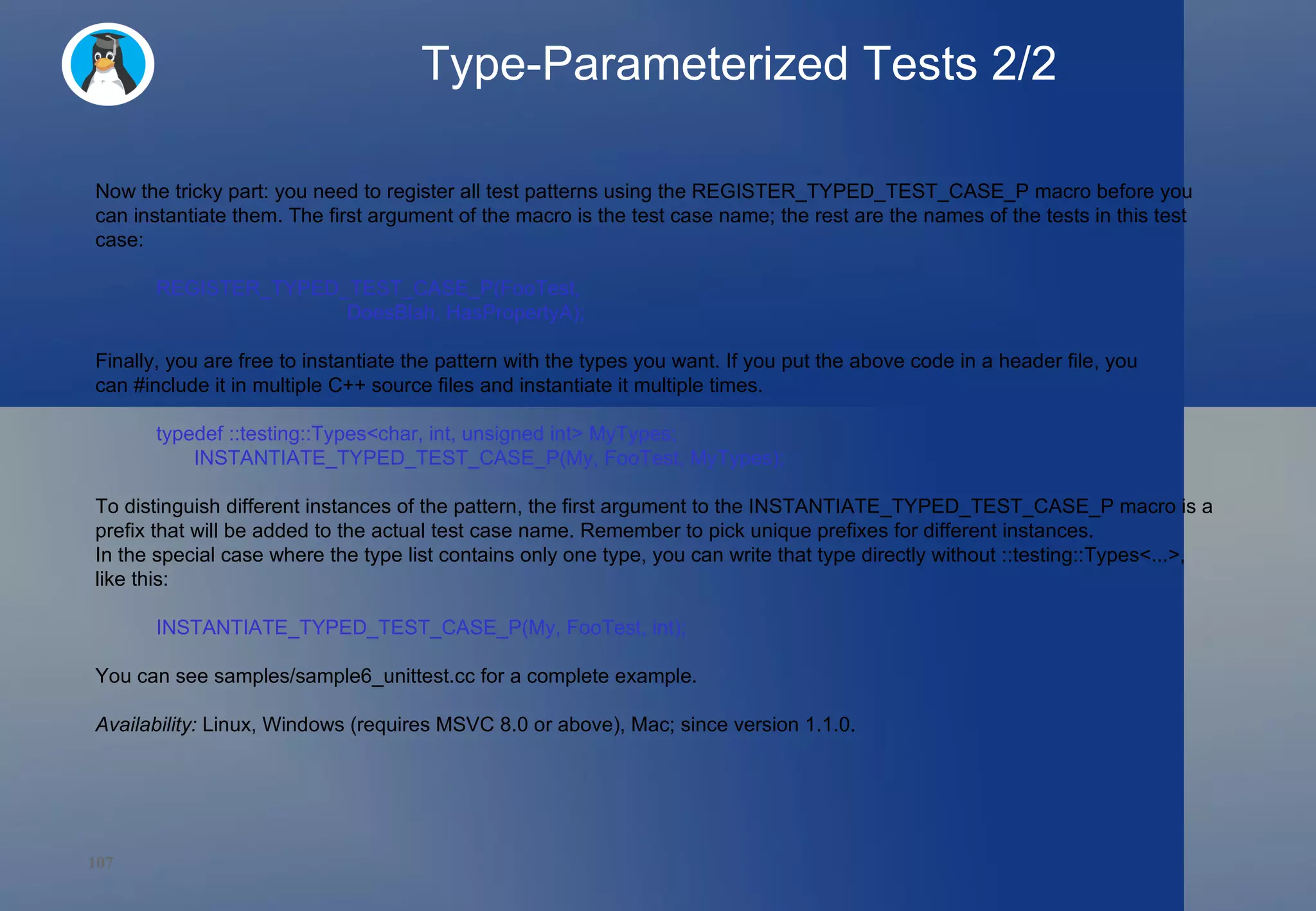 Type-Parameterized Tests 2/2 Now the tricky part: you need to register all test patterns using the REGISTER_TYPED_TEST_CASE_P macro before you can instantiate them. The first argument of the macro is the test case name; the rest are the names of the tests in this test case: REGISTER_TYPED_TEST_CASE_P(FooTest,                            DoesBlah, HasPropertyA); Finally, you are free to instantiate the pattern with the types you want. If you put the above code in a header file, you can #include it in multiple C++ source files and instantiate it multiple times. typedef ::testing::Types<char, int, unsigned int> MyTypes; INSTANTIATE_TYPED_TEST_CASE_P(My, FooTest, MyTypes); To distinguish different instances of the pattern, the first argument to the INSTANTIATE_TYPED_TEST_CASE_P macro is a prefix that will be added to the actual test case name. Remember to pick unique prefixes for different instances. In the special case where the type list contains only one type, you can write that type directly without ::testing::Types<...>, like this: INSTANTIATE_TYPED_TEST_CASE_P(My, FooTest, int); You can see samples/sample6_unittest.cc for a complete example. Availability:  Linux, Windows (requires MSVC 8.0 or above), Mac; since version 1.1.0. 