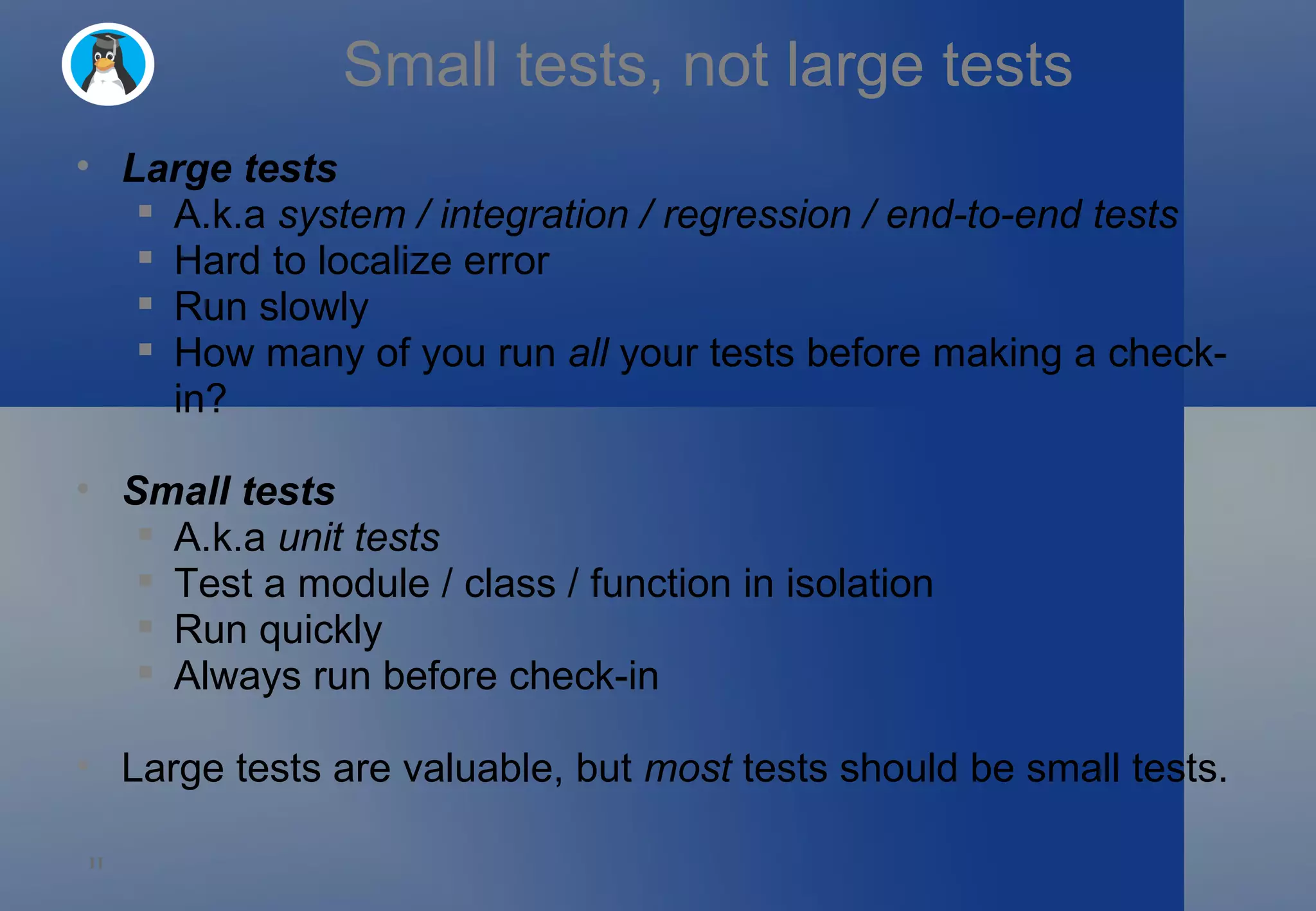 Small tests, not large tests Large tests A.k.a  system / integration / regression / end-to-end tests Hard to localize error Run slowly How many of you run  all  your tests before making a check-in? Small tests A.k.a  unit tests Test a module / class / function in isolation Run quickly Always run before check-in Large tests are valuable, but  most  tests should be small tests. 