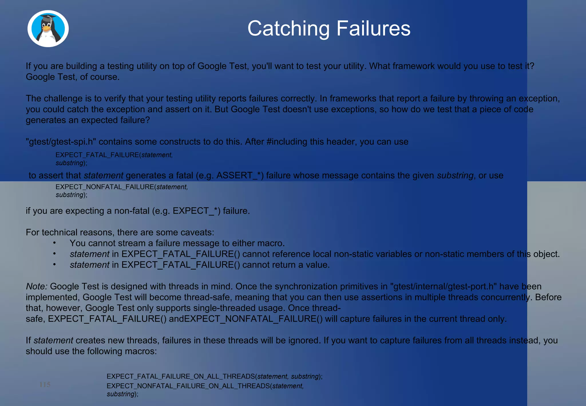 Catching Failures If you are building a testing utility on top of Google Test, you'll want to test your utility. What framework would you use to test it? Google Test, of course. The challenge is to verify that your testing utility reports failures correctly. In frameworks that report a failure by throwing an exception, you could catch the exception and assert on it. But Google Test doesn't use exceptions, so how do we test that a piece of code generates an expected failure? &quot;gtest/gtest-spi.h&quot; contains some constructs to do this. After #including this header, you can use to assert that  statement  generates a fatal (e.g.  ASSERT_* ) failure whose message contains the given  substring , or use if you are expecting a non-fatal (e.g. EXPECT_*) failure. For technical reasons, there are some caveats: You cannot stream a failure message to either macro. statement  in EXPECT_FATAL_FAILURE() cannot reference local non-static variables or non-static members of this object. statement  in EXPECT_FATAL_FAILURE() cannot return a value. Note:  Google Test is designed with threads in mind. Once the synchronization primitives in &quot;gtest/internal/gtest-port.h&quot; have been implemented, Google Test will become thread-safe, meaning that you can then use assertions in multiple threads concurrently. Before that, however, Google Test only supports single-threaded usage. Once thread-safe, EXPECT_FATAL_FAILURE() andEXPECT_NONFATAL_FAILURE() will capture failures in the current thread only.  If  statement  creates new threads, failures in these threads will be ignored. If you want to capture failures from all threads instead, you should use the following macros: EXPECT_FATAL_FAILURE( statement, substring ); EXPECT_NONFATAL_FAILURE( statement, substring ); EXPECT_FATAL_FAILURE_ON_ALL_THREADS( statement, substring ); EXPECT_NONFATAL_FAILURE_ON_ALL_THREADS( statement, substring ); 
