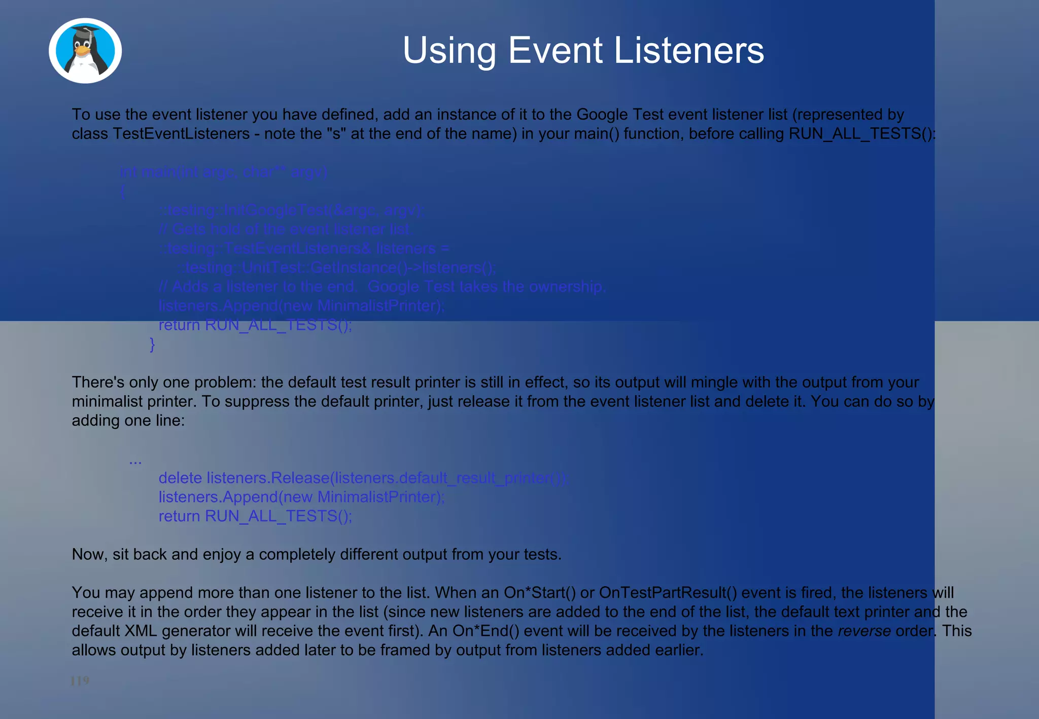 Using Event Listeners To use the event listener you have defined, add an instance of it to the Google Test event listener list (represented by class TestEventListeners - note the &quot;s&quot; at the end of the name) in your main() function, before calling RUN_ALL_TESTS(): int main(int argc, char** argv)  {   ::testing::InitGoogleTest(&argc, argv);   // Gets hold of the event listener list.   ::testing::TestEventListeners& listeners =       ::testing::UnitTest::GetInstance()->listeners();   // Adds a listener to the end.  Google Test takes the ownership.   listeners.Append(new MinimalistPrinter);   return RUN_ALL_TESTS(); } There's only one problem: the default test result printer is still in effect, so its output will mingle with the output from your minimalist printer. To suppress the default printer, just release it from the event listener list and delete it. You can do so by adding one line:    ...   delete listeners.Release(listeners.default_result_printer());   listeners.Append(new MinimalistPrinter);   return RUN_ALL_TESTS(); Now, sit back and enjoy a completely different output from your tests.  You may append more than one listener to the list. When an On*Start() or OnTestPartResult() event is fired, the listeners will receive it in the order they appear in the list (since new listeners are added to the end of the list, the default text printer and the default XML generator will receive the event first). An On*End() event will be received by the listeners in the  reverse  order. This allows output by listeners added later to be framed by output from listeners added earlier. 