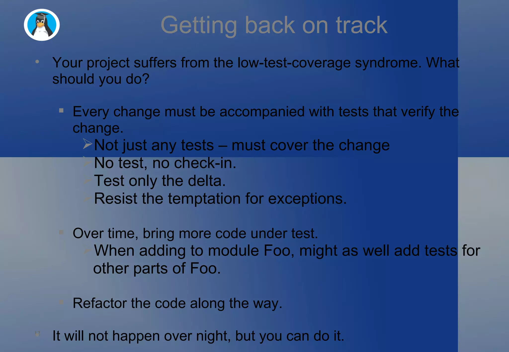 Getting back on track Your project suffers from the low-test-coverage syndrome. What should you do? Every change must be accompanied with tests that verify the change. Not just any tests – must cover the change No test, no check-in. Test only the delta. Resist the temptation for exceptions. Over time, bring more code under test. When adding to module Foo, might as well add tests for other parts of Foo. Refactor the code along the way. It will not happen over night, but you can do it. 