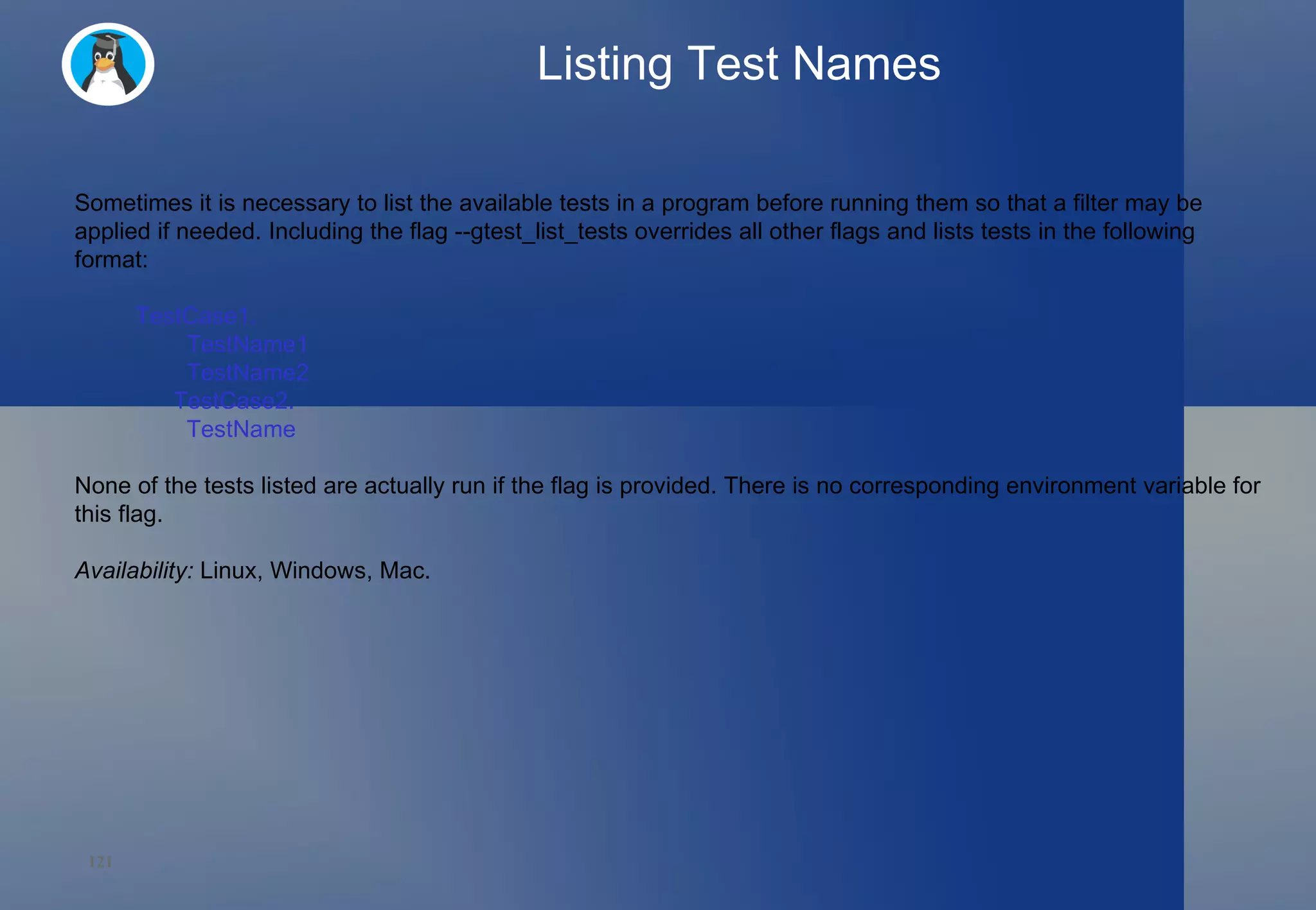 Listing Test Names Sometimes it is necessary to list the available tests in a program before running them so that a filter may be applied if needed. Including the flag --gtest_list_tests overrides all other flags and lists tests in the following format: TestCase1.   TestName1   TestName2 TestCase2.   TestName None of the tests listed are actually run if the flag is provided. There is no corresponding environment variable for this flag. Availability:  Linux, Windows, Mac. 