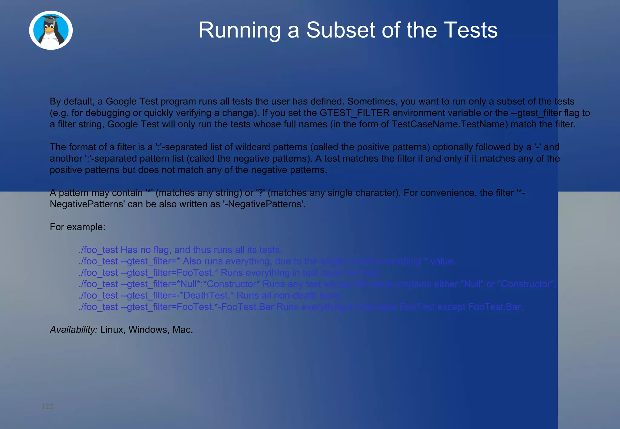 Running a Subset of the Tests By default, a Google Test program runs all tests the user has defined. Sometimes, you want to run only a subset of the tests (e.g. for debugging or quickly verifying a change). If you set the GTEST_FILTER environment variable or the --gtest_filter flag to a filter string, Google Test will only run the tests whose full names (in the form of TestCaseName.TestName) match the filter. The format of a filter is a ':'-separated list of wildcard patterns (called the positive patterns) optionally followed by a '-' and another ':'-separated pattern list (called the negative patterns). A test matches the filter if and only if it matches any of the positive patterns but does not match any of the negative patterns. A pattern may contain '*' (matches any string) or '?' (matches any single character). For convenience, the filter '*-NegativePatterns' can be also written as '-NegativePatterns'. For example: ./foo_test Has no flag, and thus runs all its tests. ./foo_test --gtest_filter=* Also runs everything, due to the single match-everything * value. ./foo_test --gtest_filter=FooTest.* Runs everything in test case FooTest. ./foo_test --gtest_filter=*Null*:*Constructor* Runs any test whose full name contains either &quot;Null&quot; or &quot;Constructor&quot;. ./foo_test --gtest_filter=-*DeathTest.* Runs all non-death tests. ./foo_test --gtest_filter=FooTest.*-FooTest.Bar Runs everything in test case FooTest except FooTest.Bar. Availability:  Linux, Windows, Mac. 