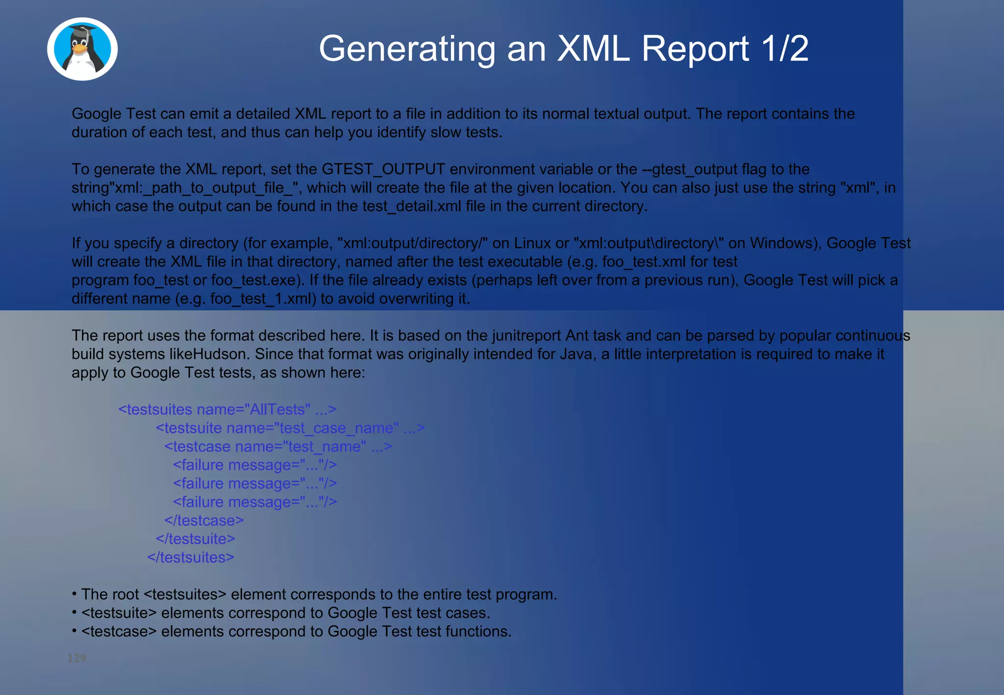 Generating an XML Report 1/2 Google Test can emit a detailed XML report to a file in addition to its normal textual output. The report contains the duration of each test, and thus can help you identify slow tests. To generate the XML report, set the GTEST_OUTPUT environment variable or the --gtest_output flag to the string&quot;xml:_path_to_output_file_&quot;, which will create the file at the given location. You can also just use the string &quot;xml&quot;, in which case the output can be found in the test_detail.xml file in the current directory. If you specify a directory (for example, &quot;xml:output/directory/&quot; on Linux or &quot;xml:output\directory\&quot; on Windows), Google Test will create the XML file in that directory, named after the test executable (e.g. foo_test.xml for test program foo_test or foo_test.exe). If the file already exists (perhaps left over from a previous run), Google Test will pick a different name (e.g. foo_test_1.xml) to avoid overwriting it. The report uses the format described here. It is based on the junitreport Ant task and can be parsed by popular continuous build systems likeHudson. Since that format was originally intended for Java, a little interpretation is required to make it apply to Google Test tests, as shown here: <testsuites name=&quot;AllTests&quot; ...>   <testsuite name=&quot;test_case_name&quot; ...>     <testcase name=&quot;test_name&quot; ...>       <failure message=&quot;...&quot;/>       <failure message=&quot;...&quot;/>       <failure message=&quot;...&quot;/>     </testcase>   </testsuite> </testsuites> The root <testsuites> element corresponds to the entire test program. <testsuite> elements correspond to Google Test test cases.  <testcase> elements correspond to Google Test test functions. 