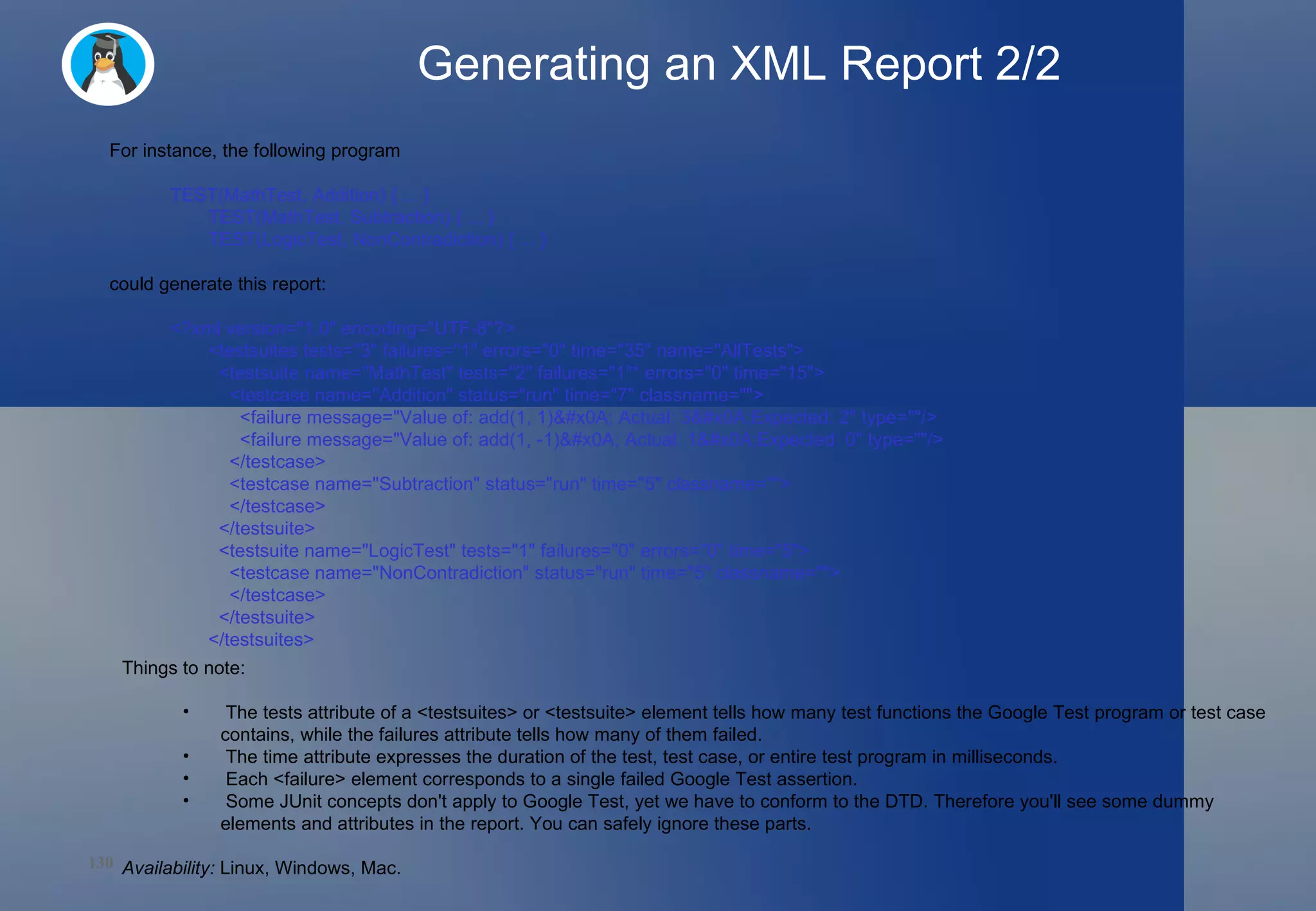 Generating an XML Report 2/2 For instance, the following program TEST(MathTest, Addition) { ... } TEST(MathTest, Subtraction) { ... } TEST(LogicTest, NonContradiction) { ... } could generate this report: <?xml version=&quot;1.0&quot; encoding=&quot;UTF-8&quot;?> <testsuites tests=&quot;3&quot; failures=&quot;1&quot; errors=&quot;0&quot; time=&quot;35&quot; name=&quot;AllTests&quot;>   <testsuite name=&quot;MathTest&quot; tests=&quot;2&quot; failures=&quot;1&quot;* errors=&quot;0&quot; time=&quot;15&quot;>     <testcase name=&quot;Addition&quot; status=&quot;run&quot; time=&quot;7&quot; classname=&quot;&quot;>       <failure message=&quot;Value of: add(1, 1)&#x0A; Actual: 3&#x0A;Expected: 2&quot; type=&quot;&quot;/>       <failure message=&quot;Value of: add(1, -1)&#x0A; Actual: 1&#x0A;Expected: 0&quot; type=&quot;&quot;/>     </testcase>     <testcase name=&quot;Subtraction&quot; status=&quot;run&quot; time=&quot;5&quot; classname=&quot;&quot;>     </testcase>   </testsuite>   <testsuite name=&quot;LogicTest&quot; tests=&quot;1&quot; failures=&quot;0&quot; errors=&quot;0&quot; time=&quot;5&quot;>     <testcase name=&quot;NonContradiction&quot; status=&quot;run&quot; time=&quot;5&quot; classname=&quot;&quot;>     </testcase>   </testsuite> </testsuites>  Things to note: The tests attribute of a <testsuites> or <testsuite> element tells how many test functions the Google Test program or test case contains, while the failures attribute tells how many of them failed. The time attribute expresses the duration of the test, test case, or entire test program in milliseconds. Each <failure> element corresponds to a single failed Google Test assertion.  Some JUnit concepts don't apply to Google Test, yet we have to conform to the DTD. Therefore you'll see some dummy elements and attributes in the report. You can safely ignore these parts. Availability:  Linux, Windows, Mac. 