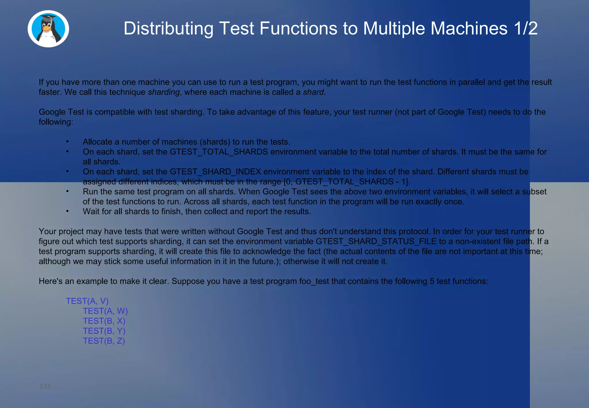 Distributing Test Functions to Multiple Machines 1/2 If you have more than one machine you can use to run a test program, you might want to run the test functions in parallel and get the result faster. We call this technique  sharding , where each machine is called a  shard . Google Test is compatible with test sharding. To take advantage of this feature, your test runner (not part of Google Test) needs to do the following: Allocate a number of machines (shards) to run the tests. On each shard, set the GTEST_TOTAL_SHARDS environment variable to the total number of shards. It must be the same for all shards. On each shard, set the GTEST_SHARD_INDEX environment variable to the index of the shard. Different shards must be assigned different indices, which must be in the range [0, GTEST_TOTAL_SHARDS - 1]. Run the same test program on all shards. When Google Test sees the above two environment variables, it will select a subset of the test functions to run. Across all shards, each test function in the program will be run exactly once. Wait for all shards to finish, then collect and report the results. Your project may have tests that were written without Google Test and thus don't understand this protocol. In order for your test runner to figure out which test supports sharding, it can set the environment variable GTEST_SHARD_STATUS_FILE to a non-existent file path. If a test program supports sharding, it will create this file to acknowledge the fact (the actual contents of the file are not important at this time; although we may stick some useful information in it in the future.); otherwise it will not create it. Here's an example to make it clear. Suppose you have a test program foo_test that contains the following 5 test functions: TEST(A, V) TEST(A, W) TEST(B, X) TEST(B, Y) TEST(B, Z) 