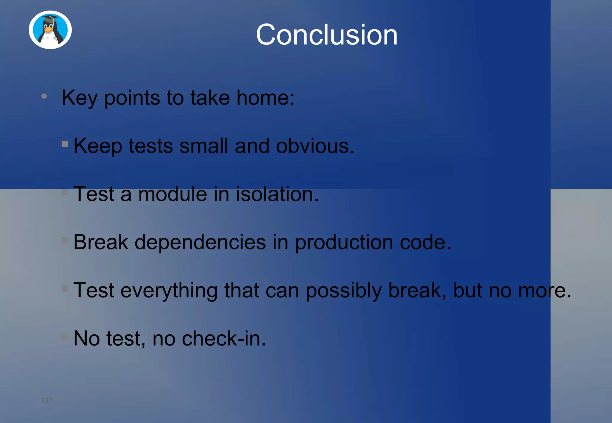 Conclusion Key points to take home: Keep tests small and obvious. Test a module in isolation. Break dependencies in production code. Test everything that can possibly break, but no more. No test, no check-in. 