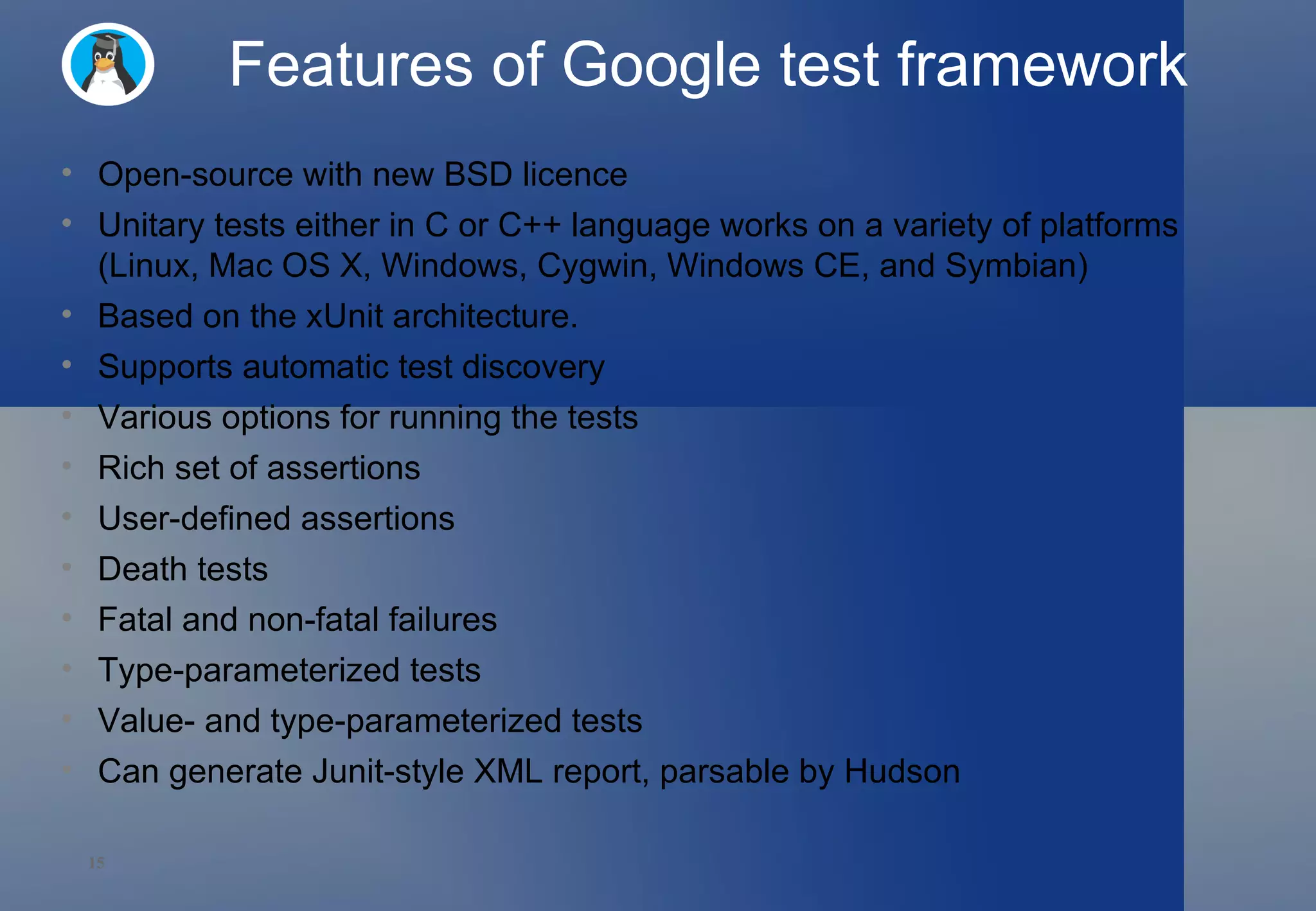 Features of Google test framework Open-source with new BSD licence Unitary tests either in C or C++ language works on a variety of platforms (Linux, Mac OS X, Windows, Cygwin, Windows CE, and Symbian) Based on the xUnit architecture. Supports automatic test discovery Various options for running the tests Rich set of assertions User-defined assertions Death tests Fatal and non-fatal failures Type-parameterized tests  Value- and type-parameterized tests Can generate Junit-style XML report, parsable by Hudson 